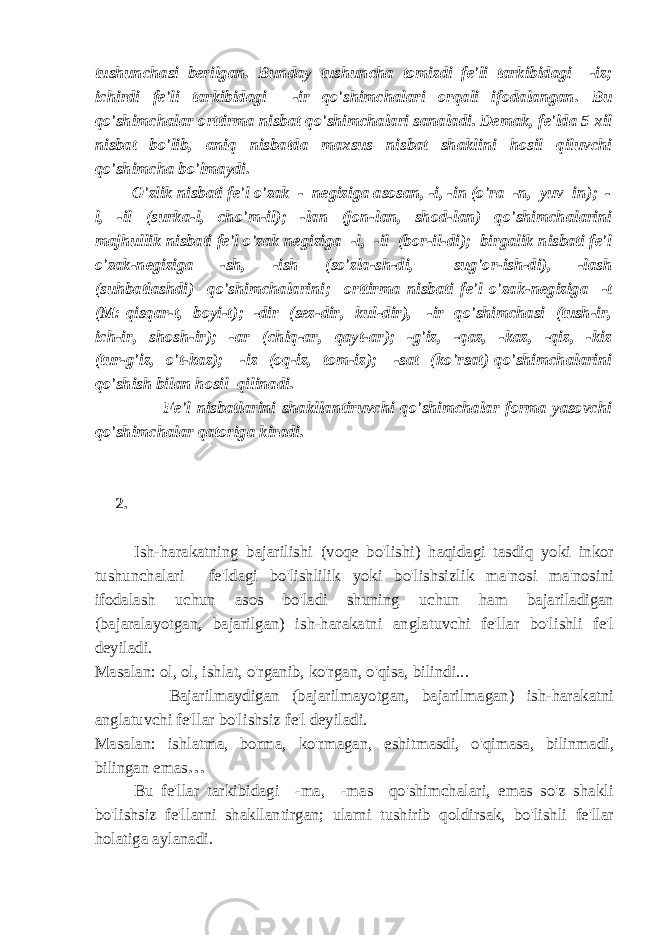 tushunchasi berilgan. Bunday tushuncha tomizdi fe&#39;li tarkibidagi -iz; ichirdi fe&#39;li tarkibidagi -ir qo&#39;shimchalari orqali ifodalangan. Bu qo&#39;shimchalar orttirma nisbat qo&#39;shimchalari sanaladi. Demak, fe&#39;lda 5 xil nisbat bo&#39;lib, aniq nisbatda maxsus nisbat shaklini hosil qiluvchi qo&#39;shimcha bo&#39;lmaydi. O&#39;zlik nisbati fe&#39;l o&#39;zak - negiziga asosan, -i, -in (o&#39;ra -n, yuv in); - l, -il (surka-l, cho&#39;m-il); -lan (jon-lan, shod-lan) qo&#39;shimchalarini majhullik nisbati fe&#39;l o&#39;zak negiziga -l, -il (bor-il-di); birgalik nisbati fe&#39;l o&#39;zak-negiziga -sh, -ish (so&#39;zla-sh-di, sug&#39;or-ish-di), -lash (suhbatlashdi) qo&#39;shimchalarini; orttirma nisbati fe&#39;l o&#39;zak-negiziga -t (M: qisqar-t, boyi-t); -dir (sez-dir, kul-dir), -ir qo&#39;shimchasi (tush-ir, ich-ir, shosh-ir); -ar (chiq-ar, qayt-ar); -g&#39;iz, -qaz, -kaz, -qiz, -kiz (tur-g&#39;iz, o&#39;t-kaz); -iz (oq-iz, tom-iz); -sat (ko&#39;rsat) qo&#39;shimchalarini qo&#39;shish bilan hosil qilinadi. Fe&#39;l nisbatlarini shakllantiruvchi qo&#39;shimchalar forma yasovchi qo&#39;shimchalar qatoriga kiradi. 2. Ish-harakatning bajarilishi (voqe bo&#39;lishi) haqidagi tasdiq yoki inkor tushunchalari fe&#39;ldagi bo&#39;lishlilik yoki bo&#39;lishsizlik ma&#39;nosi ma&#39;nosini ifodalash uchun asos bo&#39;ladi shuning uchun ham bajariladigan (bajaralayotgan, bajarilgan) ish-harakatni anglatuvchi fe&#39;llar bo&#39;lishli fe&#39;l deyiladi. Masalan: ol, ol, ishlat, o&#39;rganib, ko&#39;rgan, o&#39;qisa, bilindi... Bajarilmaydigan (bajarilmayotgan, bajarilmagan) ish-harakatni anglatuvchi fe&#39;llar bo&#39;lishsiz fe&#39;l deyiladi. Masalan: ishlatma, borma, ko&#39;rmagan, eshitmasdi, o&#39;qimasa, bilinmadi, bilingan emas … Bu fe&#39;llar tarkibidagi -ma, -mas qo&#39;shimchalari, emas so&#39;z shakli bo&#39;lishsiz fe&#39;llarni shakllantirgan; ularni tushirib qoldirsak, bo&#39;lishli fe&#39;llar holatiga aylanadi. 