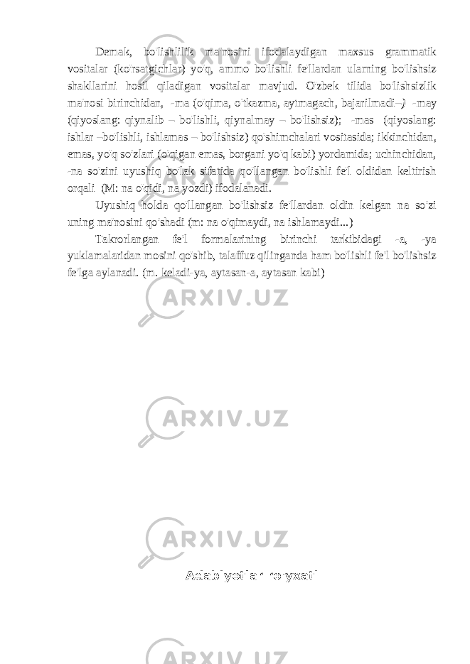 Demak, bo&#39;lishlilik ma&#39;nosini ifodalaydigan maxsus grammatik vositalar (ko&#39;rsatgichlar) yo&#39;q, ammo bo&#39;lishli fe&#39;llardan ularning bo&#39;lishsiz shakllarini hosil qiladigan vositalar mavjud. O&#39;zbek tilida bo&#39;lishsizlik ma&#39;nosi birinchidan, -ma (o&#39;qima, o&#39;tkazma, aytmagach, bajarilmadi –) -may (qiyoslang: qiynalib – bo&#39;lishli, qiynalmay – bo&#39;lishsiz); -mas (qiyoslang: ishlar – bo&#39;lishli, ishlamas – bo&#39;lishsiz) qo&#39;shimchalari vositasida; ikkinchidan, emas, yo&#39;q so&#39;zlari (o&#39;qigan emas, borgani yo&#39;q kabi) yordamida; uchinchidan, -na so&#39;zini uyushiq bo&#39;lak sifatida qo&#39;llangan bo&#39;lishli fe&#39;l oldidan keltirish orqali (M: na o&#39;qidi, na yozdi) ifodalanadi. Uyushiq holda qo&#39;llangan bo&#39;lishsiz fe&#39;llardan oldin kelgan na so&#39;zi uning ma&#39;nosini qo&#39;shadi (m: na o&#39;qimaydi, na ishlamaydi...) Takrorlangan fe&#39;l formalarining birinchi tarkibidagi -a, -ya yuklamalaridan mosini qo&#39;shib, talaffuz qilinganda ham bo&#39;lishli fe&#39;l bo&#39;lishsiz fe&#39;lga aylanadi. (m. keladi-ya, aytasan-a, aytasan kabi) Adabiyotlar ro&#39;yxati 