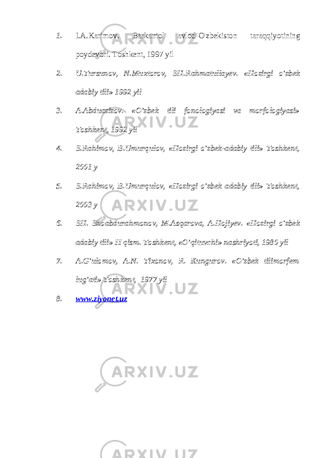 1. I.A.Karimov. Barkamol avlod-O&#39;zbekiston taraqqiyotining poydevori. Toshkent , 1997 yil 2. U . Tursunov , N . Muxtorov , SH . Rahmatullayev . « Hozirgi o &#39; zbek adabiy tili » 1992 yil 3. A . Abduazizov . « O &#39; zbek tili fonologiyasi va morfologiyasi » Toshkent , 1992 yil 4. S . Rahimov , B . Umurqulov , « Hozirgi o &#39; zbek - adabiy tili » Toshkent , 2001 y 5. S . Rahimov , B . Umurqulov , « Hozirgi o &#39; zbek adabiy tili » Toshkent , 2003 y 6. SH . Shoabdurahmonov , M . Asqarova , A . Hojiyev . « Hozirgi o &#39; zbek adabiy tili » II qism . Toshkent, «O&#39;qituvchi» nashriyoti, 1980 yil 7. A.G&#39;ulomov, A.N. Tixonov, R. Kungurov. «O&#39;zbek tilimorfem lug&#39;ati» Toshkent, 1977 yil 8. www.ziyonet.uz 