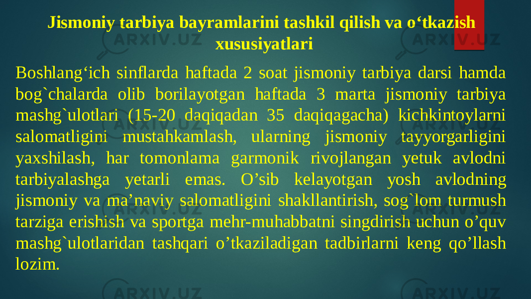 Jismoniy tarbiya bayramlarini tashkil qilish va o‘tkazish xususiyatlari Boshlang‘ich sinflarda haftada 2 soat jismoniy tarbiya darsi hamda bog`chalarda olib borilayotgan haftada 3 marta jismoniy tarbiya mashg`ulotlari (15-20 daqiqadan 35 daqiqagacha) kichkintoylarni salomatligini mustahkamlash, ularning jismoniy tayyorgarligini yaxshilash, har tomonlama garmonik rivojlangan yetuk avlodni tarbiyalashga yetarli emas. O’sib kelayotgan yosh avlodning jismoniy va ma’naviy salomatligini shakllantirish, sog`lom turmush tarziga erishish va sportga mehr-muhabbatni singdirish uchun o’quv mashg`ulotlaridan tashqari o’tkaziladigan tadbirlarni keng qo’llash lozim. 