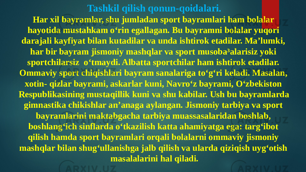 Tashkil qilish qonun-qoidalari. Har xil bayramlar, shu jumladan sport bayramlari ham bolalar hayotida mustahkam o‘rin egallagan. Bu bayramni bolalar yuqori darajali kayfiyat bilan kutadilar va unda ishtirok etadilar. Ma’lumki, har bir bayram jismoniy mashqlar va sport musoba³alarisiz yoki sportchilarsiz o‘tmaydi. Albatta sportchilar ham ishtirok etadilar. Ommaviy sport chiqishlari bayram sanalariga to‘g‘ri keladi. Masalan, xotin- qizlar bayrami, askarlar kuni, Navro‘z bayrami, O‘zbekiston Respublikasining mustaqillik kuni va shu kabilar. Ush bu bayramlarda gimnastika chikishlar an’anaga aylangan. Jismoniy tarbiya va sport bayramlarini maktabgacha tarbiya muassasalaridan boshlab, boshlang‘ich sinflarda o‘tkazilish katta ahamiyatga ega: targ‘ibot qilish hamda sport bayramlari orqali bolalarni ommaviy jismoniy mashqlar bilan shug‘ullanishga jalb qilish va ularda qiziqish uyg‘otish masalalarini hal qiladi. 