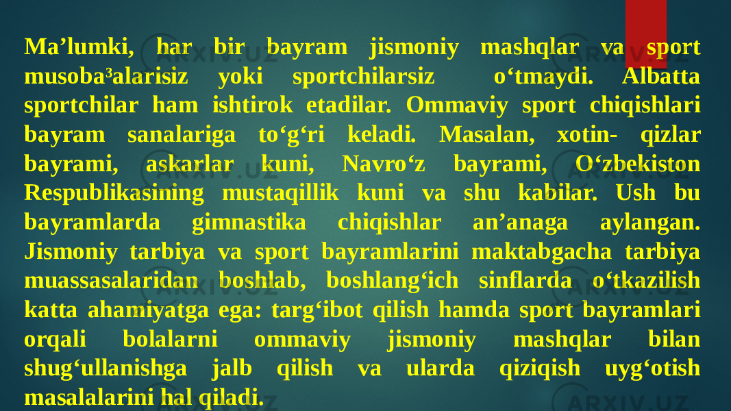 Ma’lumki, har bir bayram jismoniy mashqlar va sport musoba³alarisiz yoki sportchilarsiz o‘tmaydi. Albatta sportchilar ham ishtirok etadilar. Ommaviy sport chiqishlari bayram sanalariga to‘g‘ri keladi. Masalan, xotin- qizlar bayrami, askarlar kuni, Navro‘z bayrami, O‘zbekiston Respublikasining mustaqillik kuni va shu kabilar. Ush bu bayramlarda gimnastika chiqishlar an’anaga aylangan. Jismoniy tarbiya va sport bayramlarini maktabgacha tarbiya muassasalaridan boshlab, boshlang‘ich sinflarda o‘tkazilish katta ahamiyatga ega: targ‘ibot qilish hamda sport bayramlari orqali bolalarni ommaviy jismoniy mashqlar bilan shug‘ullanishga jalb qilish va ularda qiziqish uyg‘otish masalalarini hal qiladi. 