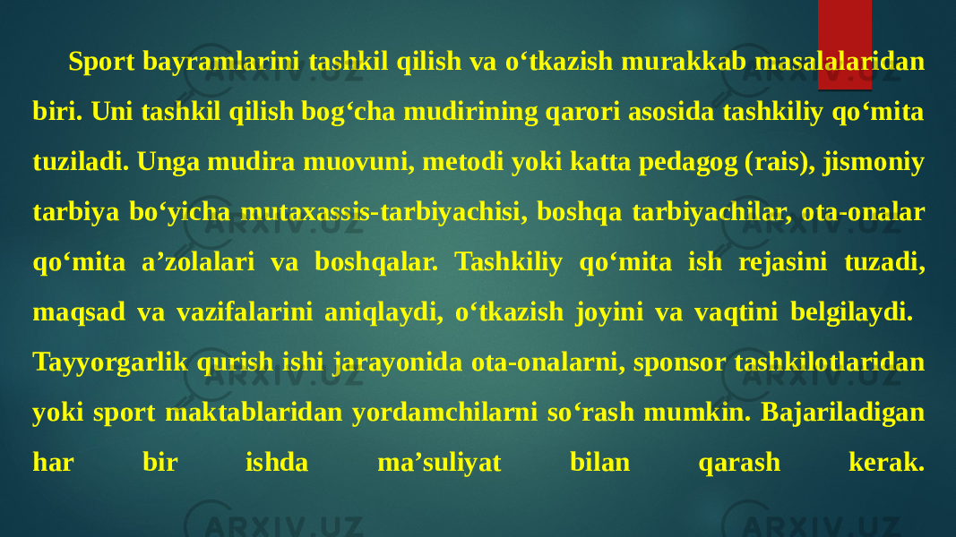 Sport bayramlarini tashkil qilish va o‘tkazish murakkab masalalaridan biri. Uni tashkil qilish bog‘cha mudirining qarori asosida tashkiliy qo‘mita tuziladi. Unga mudira muovuni, metodi yoki katta pedagog (rais), jismoniy tarbiya bo‘yicha mutaxassis-tarbiyachisi, boshqa tarbiyachilar, ota-onalar qo‘mita a’zolalari va boshqalar. Tashkiliy qo‘mita ish rejasini tuzadi, maqsad va vazifalarini aniqlaydi, o‘tkazish joyini va vaqtini belgilaydi. Tayyorgarlik qurish ishi jarayonida ota-onalarni, sponsor tashkilotlaridan yoki sport maktablaridan yordamchilarni so‘rash mumkin. Bajariladigan har bir ishda ma’suliyat bilan qarash kerak. 