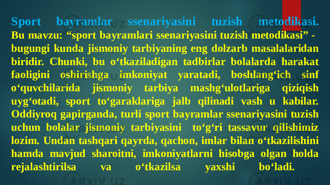 Sport bayramlar ssenariyasini tuzish metodikasi. Bu mavzu: “sport bayramlari ssenariyasini tuzish metodikasi” - bugungi kunda jismoniy tarbiyaning eng dolzarb masalalaridan biridir. Chunki, bu o‘tkaziladigan tadbirlar bolalarda harakat faoligini oshirishga imkoniyat yaratadi, boshlang‘ich sinf o‘quvchilarida jismoniy tarbiya mashg‘ulotlariga qiziqish uyg‘otadi, sport to‘garaklariga jalb qilinadi vash u kabilar. Oddiyroq gapirganda, turli sport bayramlar ssenariyasini tuzish uchun bolalar jismoniy tarbiyasini to‘g‘ri tassavur qilishimiz lozim. Undan tashqari qayrda, qachon, imlar bilan o‘tkazilishini hamda mavjud sharoitni, imkoniyatlarni hisobga olgan holda rejalashtirilsa va o‘tkazilsa yaxshi bo‘ladi. 