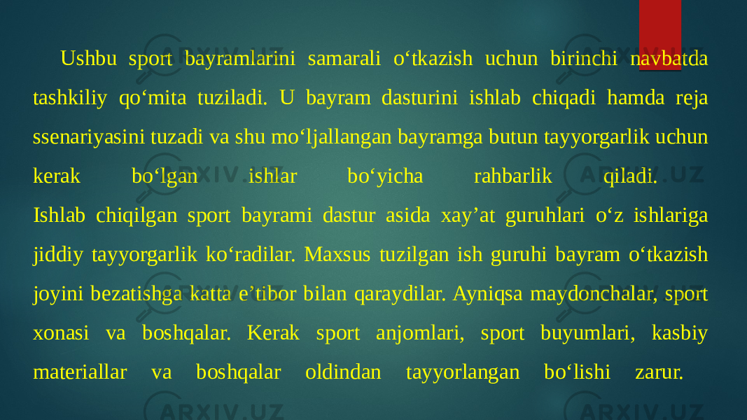 Ushbu sport bayramlarini samarali o‘tkazish uchun birinchi navbatda tashkiliy qo‘mita tuziladi. U bayram dasturini ishlab chiqadi hamda reja ssenariyasini tuzadi va shu mo‘ljallangan bayramga butun tayyorgarlik uchun kerak bo‘lgan ishlar bo‘yicha rahbarlik qiladi. Ishlab chiqilgan sport bayrami dastur asida xay’at guruhlari o‘z ishlariga jiddiy tayyorgarlik ko‘radilar. Maxsus tuzilgan ish guruhi bayram o‘tkazish joyini bezatishga katta e’tibor bilan qaraydilar. Ayniqsa maydonchalar, sport xonasi va boshqalar. Kerak sport anjomlari, sport buyumlari, kasbiy materiallar va boshqalar oldindan tayyorlangan bo‘lishi zarur. 