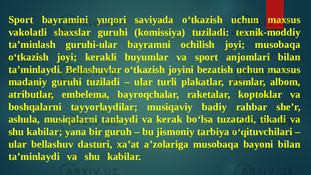 Sport bayramini yuqori saviyada o‘tkazish uchun maxsus vakolatli shaxslar guruhi (komissiya) tuziladi: texnik-moddiy ta’minlash guruhi-ular bayramni ochilish joyi; musobaqa o‘tkazish joyi; kerakli buyumlar va sport anjomlari bilan ta’minlaydi. Bellashuvlar o‘tkazish joyini bezatish uchun maxsus madaniy guruhi tuziladi – ular turli plakatlar, rasmlar, albom, atributlar, embelema, bayroqchalar, raketalar, koptoklar va boshqalarni tayyorlaydilar; musiqaviy badiy rahbar she’r, ashula, musiqalarni tanlaydi va kerak bo‘lsa tuzatadi, tikadi va shu kabilar; yana bir guruh – bu jismoniy tarbiya o‘qituvchilari – ular bellashuv dasturi, xa’at a’zolariga musobaqa bayoni bilan ta’minlaydi va shu kabilar. 