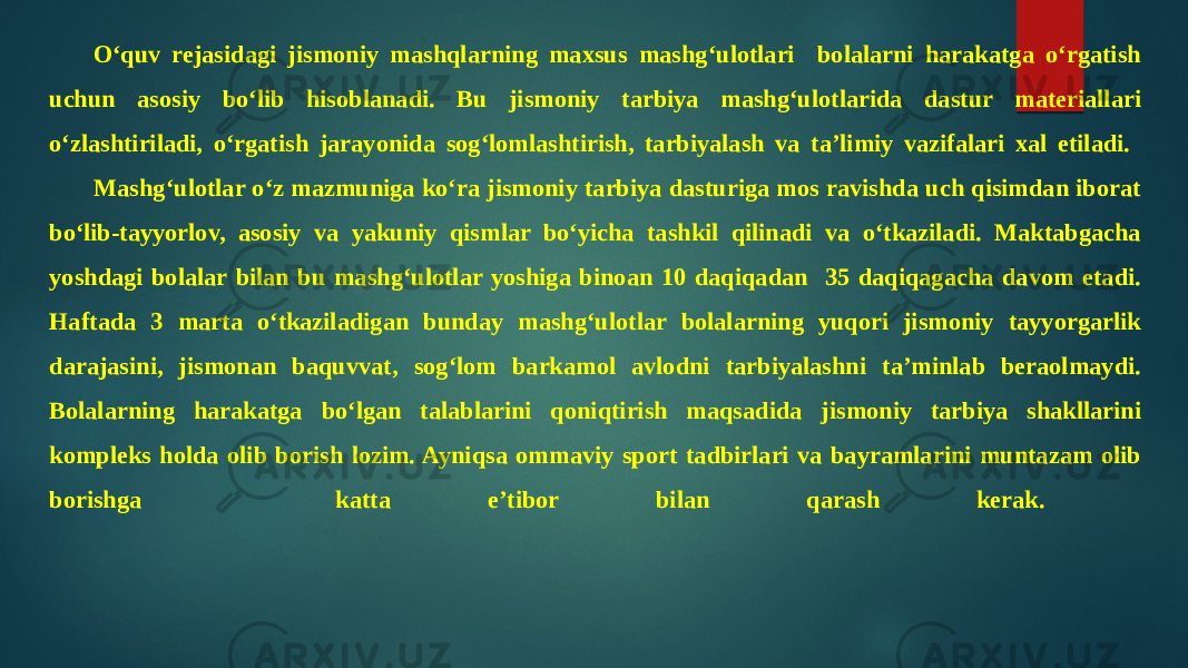 O‘quv rejasidagi jismoniy mashqlarning maxsus mashg‘ulotlari bolalarni harakatga o‘rgatish uchun asosiy bo‘lib hisoblanadi. Bu jismoniy tarbiya mashg‘ulotlarida dastur materiallari o‘zlashtiriladi, o‘rgatish jarayonida sog‘lomlashtirish, tarbiyalash va ta’limiy vazifalari xal etiladi. Mashg‘ulotlar o‘z mazmuniga ko‘ra jismoniy tarbiya dasturiga mos ravishda uch qisimdan iborat bo‘lib-tayyorlov, asosiy va yakuniy qismlar bo‘yicha tashkil qilinadi va o‘tkaziladi. Maktabgacha yoshdagi bolalar bilan bu mashg‘ulotlar yoshiga binoan 10 daqiqadan 35 daqiqagacha davom etadi. Haftada 3 marta o‘tkaziladigan bunday mashg‘ulotlar bolalarning yuqori jismoniy tayyorgarlik darajasini, jismonan baquvvat, sog‘lom barkamol avlodni tarbiyalashni ta’minlab beraolmaydi. Bolalarning harakatga bo‘lgan talablarini qoniqtirish maqsadida jismoniy tarbiya shakllarini kompleks holda olib borish lozim. Ayniqsa ommaviy sport tadbirlari va bayramlarini muntazam olib borishga katta e’tibor bilan qarash kerak. 