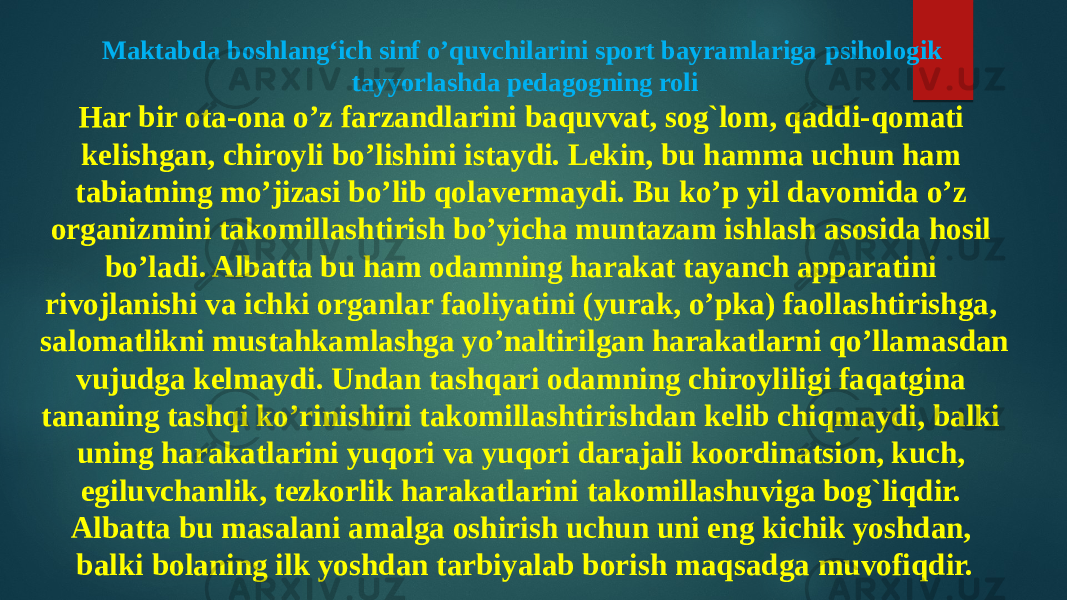 Maktabda boshlang‘ich sinf o’quvchilarini sport bayramlariga psihologik tayyorlashda pedagogning roli Har bir ota-ona o’z farzandlarini baquvvat, sog`lom, qaddi-qomati kelishgan, chiroyli bo’lishini istaydi. Lekin, bu hamma uchun ham tabiatning mo’jizasi bo’lib qolavermaydi. Bu ko’p yil davomida o’z organizmini takomillashtirish bo’yicha muntazam ishlash asosida hosil bo’ladi. Albatta bu ham odamning harakat tayanch apparatini rivojlanishi va ichki organlar faoliyatini (yurak, o’pka) faollashtirishga, salomatlikni mustahkamlashga yo’naltirilgan harakatlarni qo’llamasdan vujudga kelmaydi. Undan tashqari odamning chiroyliligi faqatgina tananing tashqi ko’rinishini takomillashtirishdan kelib chiqmaydi, balki uning harakatlarini yuqori va yuqori darajali koordinatsion, kuch, egiluvchanlik, tezkorlik harakatlarini takomillashuviga bog`liqdir. Albatta bu masalani amalga oshirish uchun uni eng kichik yoshdan, balki bolaning ilk yoshdan tarbiyalab borish maqsadga muvofiqdir. 