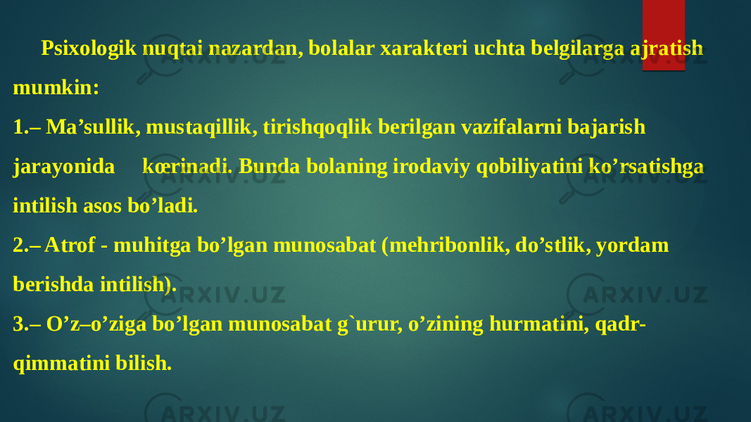 Psixologik nuqtai nazardan, bolalar xarakteri uchta belgilarga ajratish mumkin: 1.– Ma’sullik, mustaqillik, tirishqoqlik berilgan vazifalarni bajarish jarayonida kœrinadi. Bunda bolaning irodaviy qobiliyatini ko’rsatishga intilish asos bo’ladi. 2.– Atrof - muhitga bo’lgan munosabat (mehribonlik, do’stlik, yordam berishda intilish). 3.– O’z–o’ziga bo’lgan munosabat g`urur, o’zining hurmatini, qadr- qimmatini bilish. 