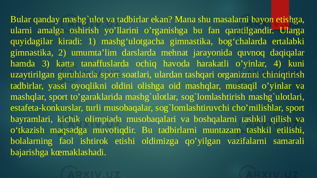 Bular qanday mashg`ulot va tadbirlar ekan? Mana shu masalarni bayon etishga, ularni amalga oshirish yo’llarini o’rganishga bu fan qaratilgandir. Ularga quyidagilar kiradi: 1) mashg‘ulotgacha gimnastika, bog‘chalarda ertalabki gimnastika, 2) umumta’lim darslarda mehnat jarayonida quvnoq daqiqalar hamda 3) katta tanaffuslarda ochiq havoda harakatli o’yinlar, 4) kuni uzaytirilgan guruhlarda sport soatlari, ulardan tashqari organizmni chiniqtirish tadbirlar, yassi oyoqlikni oldini olishga oid mashqlar, mustaqil o’yinlar va mashqlar, sport to’garaklarida mashg`ulotlar, sog`lomlashtirish mashg`ulotlari, estafeta-konkurslar, turli musobaqalar, sog`lomlashtiruvchi cho’milishlar, sport bayramlari, kichik olimpiada musobaqalari va boshqalarni tashkil qilish va o‘tkazish maqsadga muvofiqdir. Bu tadbirlarni muntazam tashkil etilishi, bolalarning faol ishtirok etishi oldimizga qo’yilgan vazifalarni samarali bajarishga kœmaklashadi. 