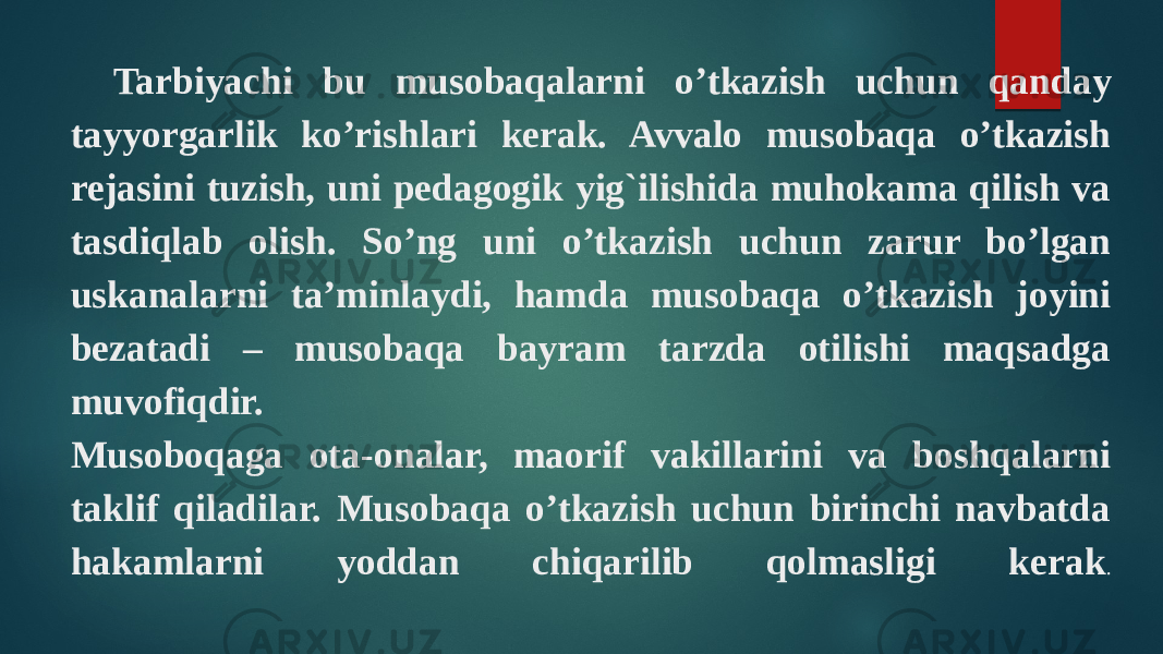 Tarbiyachi bu musobaqalarni o’tkazish uchun qanday tayyorgarlik ko’rishlari kerak. Avvalo musobaqa o’tkazish rejasini tuzish, uni pedagogik yig`ilishida muhokama qilish va tasdiqlab olish. So’ng uni o’tkazish uchun zarur bo’lgan uskanalarni ta’minlaydi, hamda musobaqa o’tkazish joyini bezatadi – musobaqa bayram tarzda otilishi maqsadga muvofiqdir. Musoboqaga ota-onalar, maorif vakillarini va boshqalarni taklif qiladilar. Musobaqa o’tkazish uchun birinchi navbatda hakamlarni yoddan chiqarilib qolmasligi kerak . 