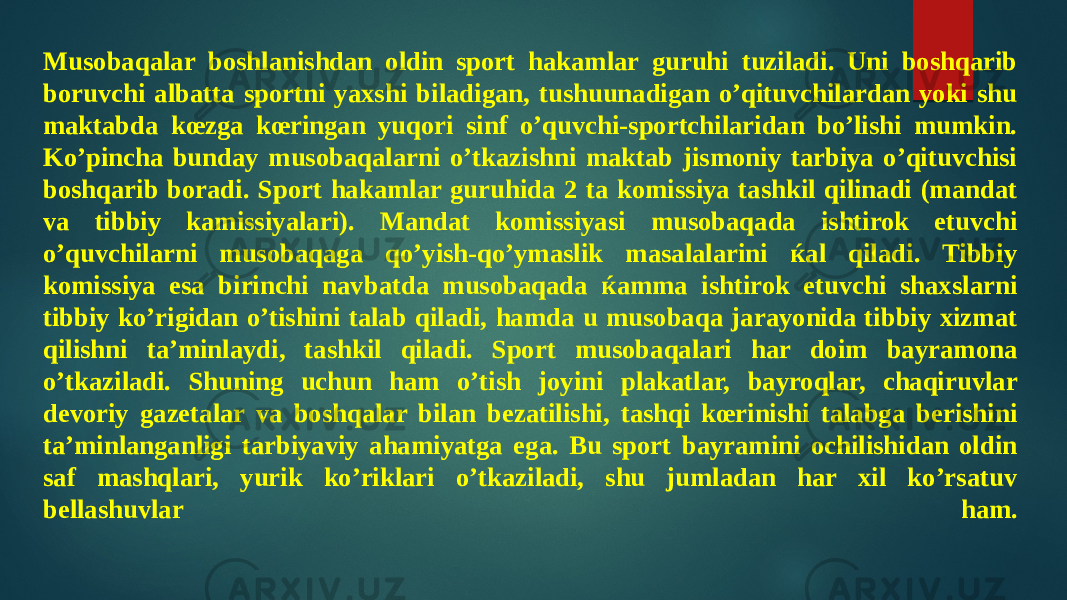 Musobaqalar boshlanishdan oldin sport hakamlar guruhi tuziladi. Uni boshqarib boruvchi albatta sportni yaxshi biladigan, tushuunadigan o’qituvchilardan yoki shu maktabda kœzga kœringan yuqori sinf o’quvchi-sportchilaridan bo’lishi mumkin. Ko’pincha bunday musobaqalarni o’tkazishni maktab jismoniy tarbiya o’qituvchisi boshqarib boradi. Sport hakamlar guruhida 2 ta komissiya tashkil qilinadi (mandat va tibbiy kamissiyalari). Mandat komissiyasi musobaqada ishtirok etuvchi o’quvchilarni musobaqaga qo’yish-qo’ymaslik masalalarini ќal qiladi. Tibbiy komissiya esa birinchi navbatda musobaqada ќamma ishtirok etuvchi shaxslarni tibbiy ko’rigidan o’tishini talab qiladi, hamda u musobaqa jarayonida tibbiy xizmat qilishni ta’minlaydi, tashkil qiladi. Sport musobaqalari har doim bayramona o’tkaziladi. Shuning uchun ham o’tish joyini plakatlar, bayroqlar, chaqiruvlar devoriy gazetalar va boshqalar bilan bezatilishi, tashqi kœrinishi talabga berishini ta’minlanganligi tarbiyaviy ahamiyatga ega. Bu sport bayramini ochilishidan oldin saf mashqlari, yurik ko’riklari o’tkaziladi, shu jumladan har xil ko’rsatuv bellashuvlar ham. 