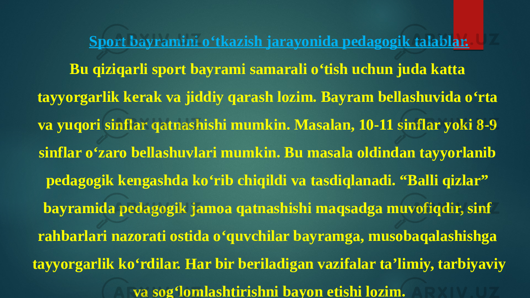 Sport bayramini o‘tkazish jarayonida pedagogik talablar. Bu qiziqarli sport bayrami samarali o‘tish uchun juda katta tayyorgarlik kerak va jiddiy qarash lozim. Bayram bellashuvida o‘rta va yuqori sinflar qatnashishi mumkin. Masalan, 10-11 sinflar yoki 8-9 sinflar o‘zaro bellashuvlari mumkin. Bu masala oldindan tayyorlanib pedagogik kengashda ko‘rib chiqildi va tasdiqlanadi. “Balli qizlar” bayramida pedagogik jamoa qatnashishi maqsadga muvofiqdir, sinf rahbarlari nazorati ostida o‘quvchilar bayramga, musobaqalashishga tayyorgarlik ko‘rdilar. Har bir beriladigan vazifalar ta’limiy, tarbiyaviy va sog‘lomlashtirishni bayon etishi lozim. 