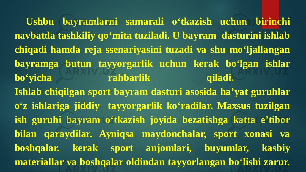 Ushbu bayramlarni samarali o‘tkazish uchun birinchi navbatda tashkiliy qo‘mita tuziladi. U bayram dasturini ishlab chiqadi hamda reja ssenariyasini tuzadi va shu mo‘ljallangan bayramga butun tayyorgarlik uchun kerak bo‘lgan ishlar bo‘yicha rahbarlik qiladi. Ishlab chiqilgan sport bayram dasturi asosida ha’yat guruhlar o‘z ishlariga jiddiy tayyorgarlik ko‘radilar. Maxsus tuzilgan ish guruhi bayram o‘tkazish joyida bezatishga katta e’tibor bilan qaraydilar. Ayniqsa maydonchalar, sport xonasi va boshqalar. kerak sport anjomlari, buyumlar, kasbiy materiallar va boshqalar oldindan tayyorlangan bo‘lishi zarur. 