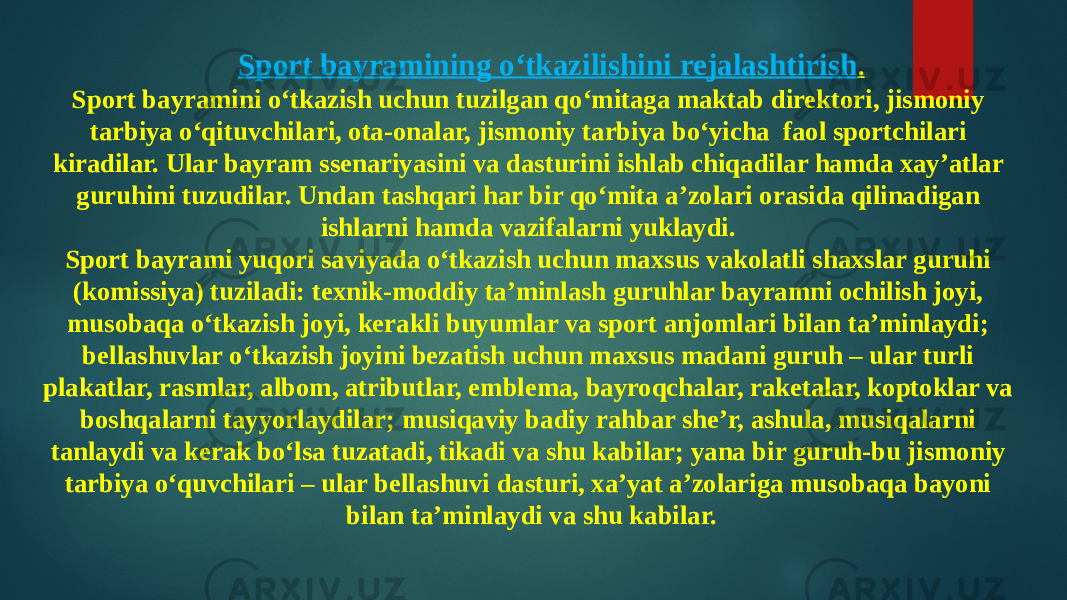 Sport bayramining o‘tkazilishini rejalashtirish . Sport bayramini o‘tkazish uchun tuzilgan qo‘mitaga maktab direktori, jismoniy tarbiya o‘qituvchilari, ota-onalar, jismoniy tarbiya bo‘yicha faol sportchilari kiradilar. Ular bayram ssenariyasini va dasturini ishlab chiqadilar hamda xay’atlar guruhini tuzudilar. Undan tashqari har bir qo‘mita a’zolari orasida qilinadigan ishlarni hamda vazifalarni yuklaydi. Sport bayrami yuqori saviyada o‘tkazish uchun maxsus vakolatli shaxslar guruhi (komissiya) tuziladi: texnik-moddiy ta’minlash guruhlar bayramni ochilish joyi, musobaqa o‘tkazish joyi, kerakli buyumlar va sport anjomlari bilan ta’minlaydi; bellashuvlar o‘tkazish joyini bezatish uchun maxsus madani guruh – ular turli plakatlar, rasmlar, albom, atributlar, emblema, bayroqchalar, raketalar, koptoklar va boshqalarni tayyorlaydilar; musiqaviy badiy rahbar she’r, ashula, musiqalarni tanlaydi va kerak bo‘lsa tuzatadi, tikadi va shu kabilar; yana bir guruh-bu jismoniy tarbiya o‘quvchilari – ular bellashuvi dasturi, xa’yat a’zolariga musobaqa bayoni bilan ta’minlaydi va shu kabilar. 