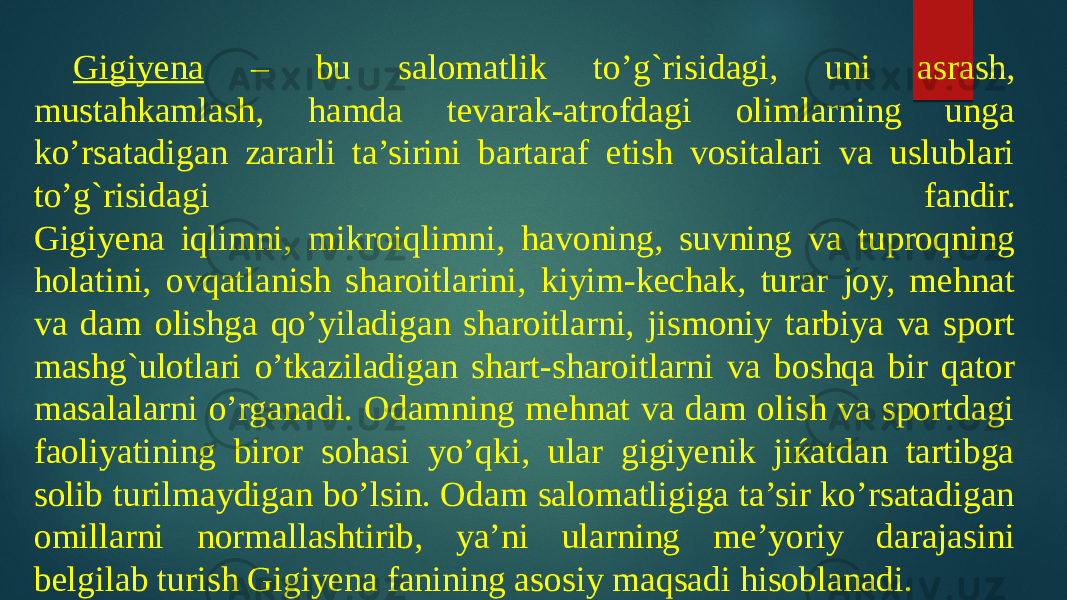 Gigiyena – bu salomatlik to’g`risidagi, uni asrash, mustahkamlash, hamda tevarak-atrofdagi olimlarning unga ko’rsatadigan zararli ta’sirini bartaraf etish vositalari va uslublari to’g`risidagi fandir. Gigiyena iqlimni, mikroiqlimni, havoning, suvning va tuproqning holatini, ovqatlanish sharoitlarini, kiyim-kechak, turar joy, mehnat va dam olishga qo’yiladigan sharoitlarni, jismoniy tarbiya va sport mashg`ulotlari o’tkaziladigan shart-sharoitlarni va boshqa bir qator masalalarni o’rganadi. Odamning mehnat va dam olish va sportdagi faoliyatining biror sohasi yo’qki, ular gigiyenik jiќatdan tartibga solib turilmaydigan bo’lsin. Odam salomatligiga ta’sir ko’rsatadigan omillarni normallashtirib, ya’ni ularning me’yoriy darajasini belgilab turish Gigiyena fanining asosiy maqsadi hisoblanadi. 