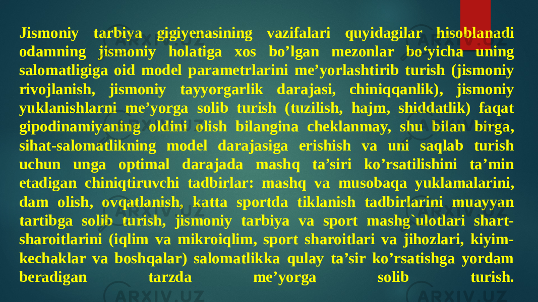 Jismoniy tarbiya gigiyenasining vazifalari quyidagilar hisoblanadi odamning jismoniy holatiga xos bo’lgan mezonlar bo‘yicha uning salomatligiga oid model parametrlarini me’yorlashtirib turish (jismoniy rivojlanish, jismoniy tayyorgarlik darajasi, chiniqqanlik), jismoniy yuklanishlarni me’yorga solib turish (tuzilish, hajm, shiddatlik) faqat gipodinamiyaning oldini olish bilangina cheklanmay, shu bilan birga, sihat-salomatlikning model darajasiga erishish va uni saqlab turish uchun unga optimal darajada mashq ta’siri ko’rsatilishini ta’min etadigan chiniqtiruvchi tadbirlar: mashq va musobaqa yuklamalarini, dam olish, ovqatlanish, katta sportda tiklanish tadbirlarini muayyan tartibga solib turish, jismoniy tarbiya va sport mashg`ulotlari shart- sharoitlarini (iqlim va mikroiqlim, sport sharoitlari va jihozlari, kiyim- kechaklar va boshqalar) salomatlikka qulay ta’sir ko’rsatishga yordam beradigan tarzda me’yorga solib turish. 