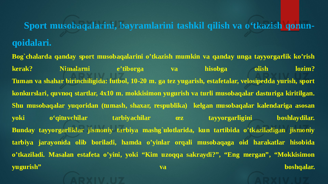 Sport musobaqalarini, bayramlarini tashkil qilish va o‘tkazish qonun- qoidalari. Bog`chalarda qanday sport musobaqalarini o’tkazish mumkin va qanday unga tayyorgarlik ko’rish kerak? Nimalarni e’tiborga va hisobga olish lozim? Tuman va shahar birinchiligida: futbol, 10-20 m. ga tez yugarish, estafetalar, velosipedda yurish, sport konkurslari, quvnoq startlar, 4x10 m. mokkisimon yugurish va turli musobaqalar dasturiga kiritilgan. Shu musobaqalar yuqoridan (tumash, shaxar, respublika) kelgan musobaqalar kalendariga asosan yoki o‘qituvchilar tarbiyachilar œz tayyorgarligini boshlaydilar. Bunday tayyorgarliklar jismoniy tarbiya mashg`ulotlarida, kun tartibida o’tkaziladigan jismoniy tarbiya jarayonida olib boriladi, hamda o’yinlar orqali musobaqaga oid harakatlar hisobida o’tkaziladi. Masalan estafeta o’yini, yoki “Kim uzoqqa sakraydi?”, “Eng mergan”, “Mokkisimon yugurish” va boshqalar. 