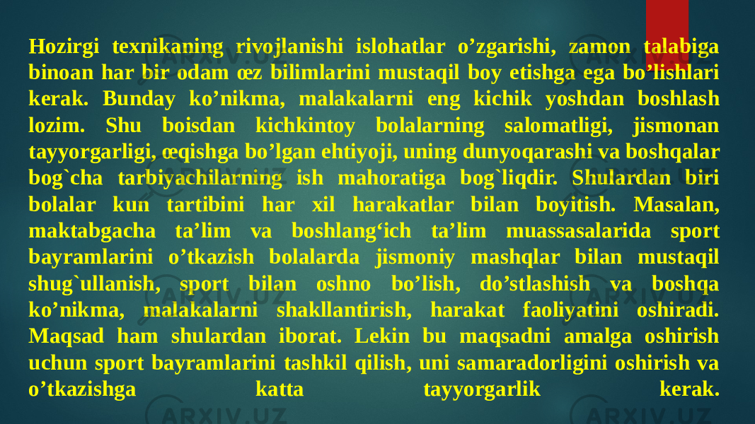 Hozirgi texnikaning rivojlanishi islohatlar o’zgarishi, zamon talabiga binoan har bir odam œz bilimlarini mustaqil boy etishga ega bo’lishlari kerak. Bunday ko’nikma, malakalarni eng kichik yoshdan boshlash lozim. Shu boisdan kichkintoy bolalarning salomatligi, jismonan tayyorgarligi, œqishga bo’lgan ehtiyoji, uning dunyoqarashi va boshqalar bog`cha tarbiyachilarning ish mahoratiga bog`liqdir. Shulardan biri bolalar kun tartibini har xil harakatlar bilan boyitish. Masalan, maktabgacha ta’lim va boshlang‘ich ta’lim muassasalarida sport bayramlarini o’tkazish bolalarda jismoniy mashqlar bilan mustaqil shug`ullanish, sport bilan oshno bo’lish, do’stlashish va boshqa ko’nikma, malakalarni shakllantirish, harakat faoliyatini oshiradi. Maqsad ham shulardan iborat. Lekin bu maqsadni amalga oshirish uchun sport bayramlarini tashkil qilish, uni samaradorligini oshirish va o’tkazishga katta tayyorgarlik kerak. 