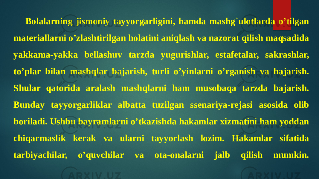 Bolalarning jismoniy tayyorgarligini, hamda mashg`ulotlarda o’tilgan materiallarni o’zlashtirilgan holatini aniqlash va nazorat qilish maqsadida yakkama-yakka bellashuv tarzda yugurishlar, estafetalar, sakrashlar, to’plar bilan mashqlar bajarish, turli o’yinlarni o’rganish va bajarish. Shular qatorida aralash mashqlarni ham musobaqa tarzda bajarish. Bunday tayyorgarliklar albatta tuzilgan ssenariya-rejasi asosida olib boriladi. Ushbu bayramlarni o’tkazishda hakamlar xizmatini ham yoddan chiqarmaslik kerak va ularni tayyorlash lozim. Hakamlar sifatida tarbiyachilar, o’quvchilar va ota-onalarni jalb qilish mumkin. 