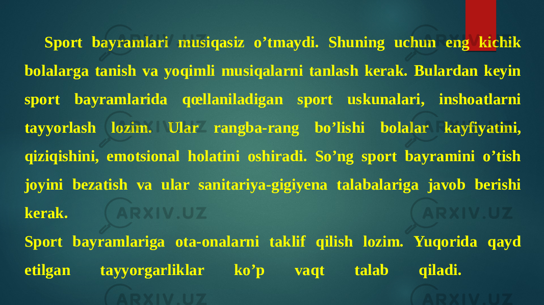 Sport bayramlari musiqasiz o’tmaydi. Shuning uchun eng kichik bolalarga tanish va yoqimli musiqalarni tanlash kerak. Bulardan keyin sport bayramlarida qœllaniladigan sport uskunalari, inshoatlarni tayyorlash lozim. Ular rangba-rang bo’lishi bolalar kayfiyatini, qiziqishini, emotsional holatini oshiradi. So’ng sport bayramini o’tish joyini bezatish va ular sanitariya-gigiyena talabalariga javob berishi kerak. Sport bayramlariga ota-onalarni taklif qilish lozim. Yuqorida qayd etilgan tayyorgarliklar ko’p vaqt talab qiladi. 