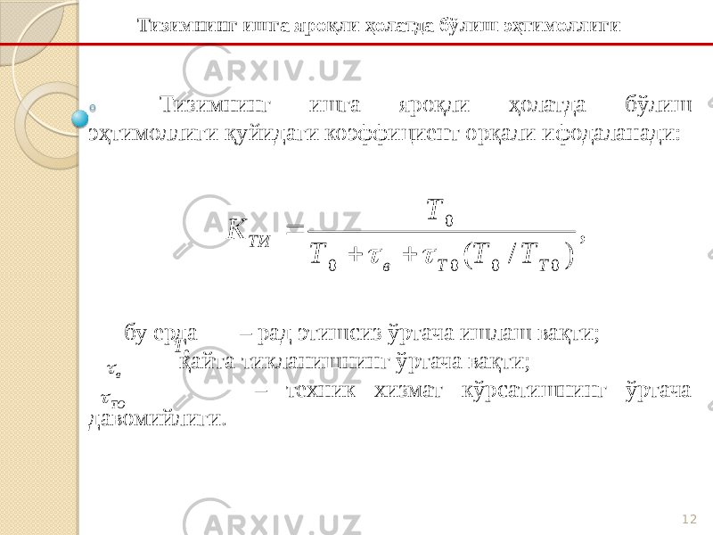 12Тизимнинг ишга яроқли ҳолатда бўлиш эҳтимоллиги қуйидаги коэффициент орқали ифодаланади: бу ерда – рад этишсиз ўртача ишлаш вақти; - қайта тикланишнинг ўртача вақти; – техник хизмат кўрсатишнинг ўртача давомийлиги. Тизимнинг ишга яроқли ҳолатда бўлиш эҳтимоллиги, ) / ( 0 0 0 0 0 Т Т в ТИ Т Т Т Т K      0 T в  ТО  