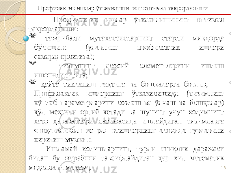 13 Профилактик ишлар ўтказилишининг оптимал такрорланиши:  тажрибали мутахассисларнинг етарли миқдорда бўлишига (уларнинг профилактик ишлари самарадорлигига);  тизимнинг асосий элементларини ишлаш ишончлилигига;  қайта тикланиш вақтига ва бошқаларга боғлиқ. Профилактик ишларнинг ўтказилишида (тизимнинг кўплаб параметрларини созлаш ва ўлчаш ва бошқалар) қўл меҳнати ортиб кетади ва шунинг учун ходимнинг хато ҳаракатлари натижасида ишлайдиган тизимларга яроқсизликлар ва рад этишларнинг алоҳида турларини киритиш мумкин. Ишламай қолишларнинг, турли аниқлик даражаси билан бу жараённи тавсифлайдиган ҳар хил математик моделлари мавжуд. Профилактик ишлар ўтказилишининг оптимал такрорланиши 