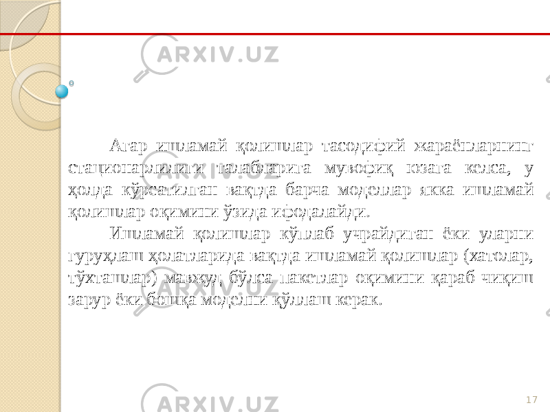 17Агар ишламай қолишлар тасодифий жараёнларнинг стационарлилиги талабларига мувофиқ юзага келса, у ҳолда кўрсатилган вақтда барча моделлар якка ишламай қолишлар оқимини ўзида ифодалайди. Ишламай қолишлар кўплаб учрайдиган ёки уларни гуруҳлаш ҳолатларида вақтда ишламай қолишлар (хатолар, тўхташлар) мавжуд бўлса пакетлар оқимини қараб чиқиш зарур ёки бошқа моделни қўллаш керак. 