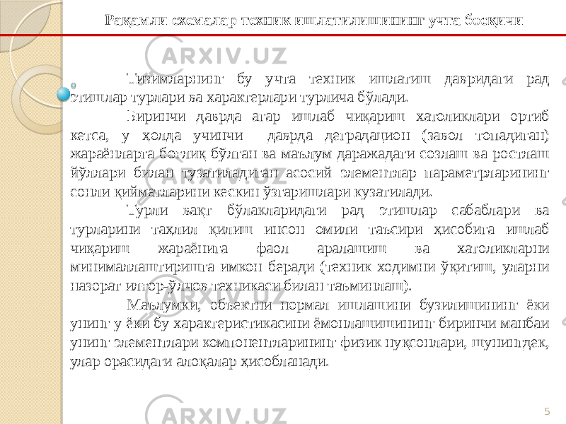 5Тизимларнинг бу учта техник ишлатиш давридаги рад этишлар турлари ва характерлари турлича бўлади. Биринчи даврда агар ишлаб чиқариш хатоликлари ортиб кетса, у ҳолда учинчи даврда деградацион (завол топадиган) жараёнларга боғлиқ бўлган ва маълум даражадаги созлаш ва ростлаш йўллари билан тузатиладиган асосий элементлар параметрларининг сонли қийматларини кескин ўзгаришлари кузатилади. Турли вақт бўлакларидаги рад этишлар сабаблари ва турларини таҳлил қилиш инсон омили таъсири ҳисобига ишлаб чиқариш жараёнига фаол аралашиш ва хатоликларни минималлаштиришга имкон беради (техник ходимни ўқитиш, уларни назорат илғор-ўлчов техникаси билан таъминлаш). Маълумки, объектни нормал ишлашини бузилишининг ёки унинг у ёки бу характеристикасини ёмонлашишининг биринчи манбаи унинг элементлари компонентларининг физик нуқсонлари, шунингдек, улар орасидаги алоқалар ҳисобланади. Рақамли схемалар техник ишлатилишининг учта босқичи 