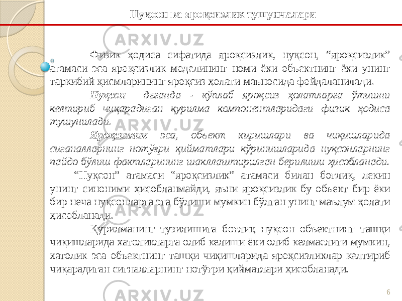 6Физик ҳодиса сифатида яроқсизлик, нуқсон, “яроқсизлик” атамаси эса яроқсизлик моделининг номи ёки объектнинг ёки унинг таркибий қисмларининг яроқсиз ҳолати маъносида фойдаланилади. Нуқсон деганда - кўплаб яроқсиз ҳолатларга ўтишни келтириб чиқарадиган қурилма компонентларидаги физик ҳодиса тушунилади. Яроқсизлик эса, объект киришлари ва чиқишларида сиганалларнинг нотўғри қийматлари кўринишларида нуқсонларнинг пайдо бўлиш фактларининг шакллаштирилган берилиши ҳисобланади. “Нуқсон” атамаси “яроқсизлик” атамаси билан боғлиқ, лекин унинг синоними ҳисобланмайди, яъни яроқсизлик бу объект бир ёки бир неча нуқсонларга эга бўлиши мумкин бўлган унинг маълум ҳолати ҳисобланади. Қурилманинг тузилишига боғлиқ нуқсон объектнинг ташқи чиқишларида хатоликларга олиб келиши ёки олиб келмаслиги мумкин, хатолик эса объектнинг ташқи чиқишларида яроқсизликлар келтириб чиқарадиган сигналларнинг нотўғри қийматлари ҳисобланади. Нуқсон ва яроқсизлик тушунчалари 