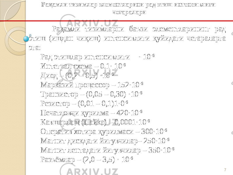 7Рақамли тизимларни баъзи элементларининг рад этиш (ишдан чиқиш) интенсивлиги қуйидаги чегараларга эга: Рад этишлар интенсивлиги - · 10 -6 Интеграл схема – 0.1· 10 -6 Диод – (0,2 – 0,5) ·10 -6 Марказий процессор – 152·10 -6 Транзистор – (0,05 – 0,30) ·10 -6 Резистор – (0,01 – 0,1)1·0 -6 Печатловчи қурилма – 420·10 -6 Кавшарлаш (Пайка) – 0,0001·10 -6 Оператив хотира қурилмаси – 300·10 -6 Магнит дискдаги йиғувчилар– 250·10 -6 Магнит лентадаги йиғувчилар – 350·10 -6 Разъёмлар – (2,0 – 3,5) · 10 -6 Рақамли тизимлар элементларини рад этиш интенсивлиги чегаралари 