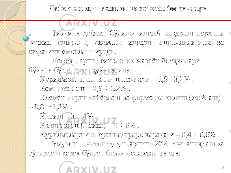 8Тизимда дефект бўлиши ишлаб чиқариш нархини кескин оширади, схемани ишлаш ишончлилигини ва сифатини ёмонлаштиради. Дефектларни технологик жараён босқичлари бўйича бўлиниши қуйидагича: Қурилмаларнинг кириш назорати – 1,9 ÷3,2% . Комплектлаш – 0,9 ÷ 1,2% . Элементларни тайёрлаш ва формовка қилиш (жойлаш) – 0,8 ÷1,0% . Йиғиш – 3 ÷ 4% . Кавшарлаш (Пайка) – 5 ÷ 6% . Қурилмаларни операциялараро ҳаракати – 0,4 ÷ 0,6% . Умуман печатли тугунларнинг 20% гача аниқлаш ва тўғирлаш керак бўлган баъзи дефектларга эга. Дефектларни технологик жараён босқичлари 