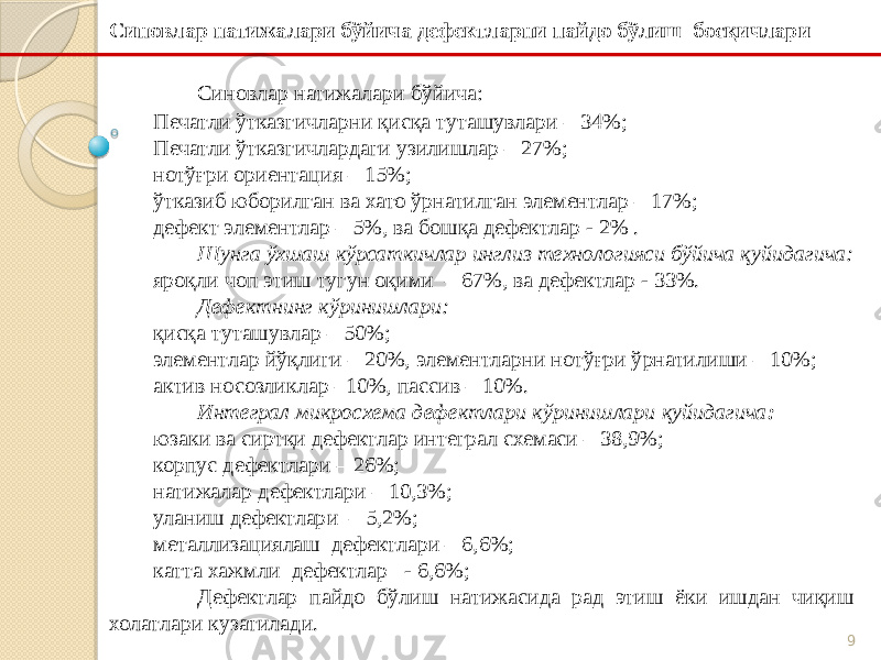 9Синовлар натижалари бўйича: Печатли ўтказгичларни қисқа туташувлари – 34%; Печатли ўтказгичлардаги узилишлар – 27%; нотўғри ориентация – 15%; ўтказиб юборилган ва хато ўрнатилган элементлар – 17%; дефект элементлар – 5%, ва бошқа дефектлар - 2% . Шунга ўхшаш кўрсаткичлар инглиз технологияси бўйича қуйидагича: яроқли чоп этиш тугун оқими – 67%, ва дефектлар - 33%. Дефектнинг кўринишлари: қисқа туташувлар – 50%; элементлар йўқлиги – 20%, элементларни нотўғри ўрнатилиши – 10%; актив носозликлар –10%, пассив – 10%. Интеграл микросхема дефектлари кўринишлари қуйидагича : юзаки ва сиртқи дефектлар интеграл схемаси – 38,9%; корпус дефектлари – 26%; натижалар дефектлари – 10,3%; уланиш дефектлари – 5,2%; металлизациялаш дефектлари – 6,6%; катта хажмли дефектлар - 6,6%; Дефектлар пайдо бўлиш натижасида рад этиш ёки ишдан чиқиш холатлари кузатилади.Синовлар натижалари бўйича дефектларни пайдо бўлиш босқичлари 