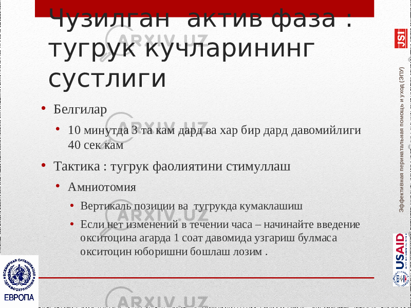 Эффективная перинатальная помощь и уход (ЭПУ)Чузилган актив фаза : тугрук кучларининг сустлиги • Белгилар • 10 минутда 3 та кам дард ва хар бир дард давомийлиги 40 сек кам • Тактика : тугрук фаолиятини стимуллаш • Амниотомия • Вертикаль позиции ва тугрукда кумаклашиш • Если нет изменений в течении часа – начинайте введение окситоцина агарда 1 соат давомида узгариш булмаса окситоцин юборишни бошлаш лозим . WHO, 2002 WHO, 2005 