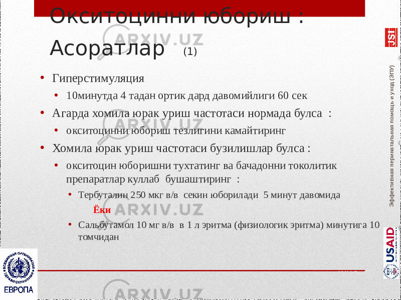 Эффективная перинатальная помощь и уход (ЭПУ)Окситоцинни юбориш : Асоратлар (1) • Гиперстимуляция • 10минутда 4 тадан ортик дард давомийлиги 60 сек • Агарда хомила юрак уриш частотаси нормада булса : • окситоцинни юбориш тезлигини камайтиринг • Хомила юрак уриш частотаси бузилишлар булса : • окситоцин юборишни тухтатинг ва бачадонни токолитик препаратлар куллаб бушаштиринг : • Тербуталин 250 мкг в/в секин юборилади 5 минут давомида Ёки • Сальбутамол 10 мг в/в в 1 л эритма (физиологик эритма) минутига 10 томчидан WHO, 2002 RCOG, 2001 