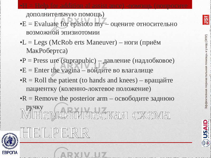 Эффективная перинатальная помощь и уход (ЭПУ)Мнемоническая схема HELPERR• H = Help for addition al assist ance) -помощь (попросите дополнительную помощь) • E = Evaluate for episioto my – оцените относительно возможной эпизиотомии • L = Legs (McRob erts Maneuver) – ноги (приём МакРобертса) • P = Press ure (suprapubic) – давление (надлобковое) • E = Enter the vagina – войдите во влагалище • R = Roll the patient (to hands and knees) – вращайте пациентку (коленно-локтевое положение) • R = Remove the posterior arm – освободите заднюю ручку 