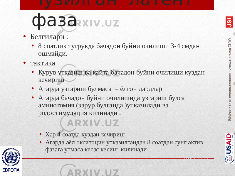 Эффективная перинатальная помощь и уход (ЭПУ)Чузилган латент фаза • Белгилари : • 8 соатлик тугрукда бачадон буйни очилиши 3-4 смдан ошмайди. • тактика • Курув утказиш ва кайта бачадон буйни очилиши куздан кечириш • Агарда узгариш булмаса – ёлгон дардлар • Агарда бачадон буйни очилишида узгариш булса амниотомия (зарур булганда )утказилади ва родостимуляция килинади . • Хар 4 соатда куздан кечириш • Агарда аёл окситоцин утказилгандан 8 соатдан сунг актив фазага утмаса кесас кесиш килинади . WHO, 2002 