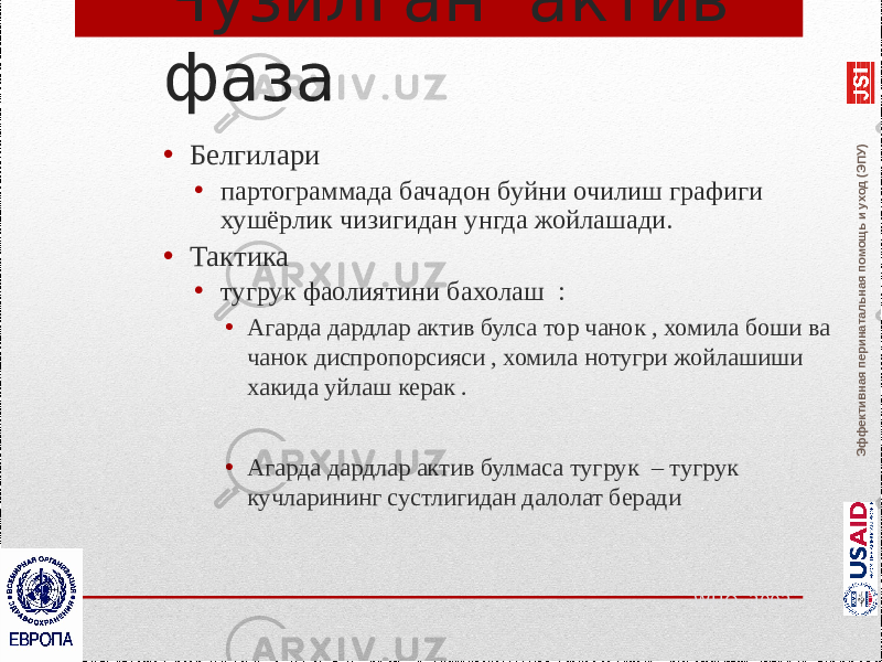 Эффективная перинатальная помощь и уход (ЭПУ)Чузилган актив фаза • Белгилари • партограммада бачадон буйни очилиш графиги хушёрлик чизигидан унгда жойлашади. • Тактика • тугрук фаолиятини бахолаш : • Агарда дардлар актив булса тор чанок , хомила боши ва чанок диспропорсияси , хомила нотугри жойлашиши хакида уйлаш керак . • Агарда дардлар актив булмаса тугрук – тугрук кучларининг сустлигидан далолат беради WHO, 2002 