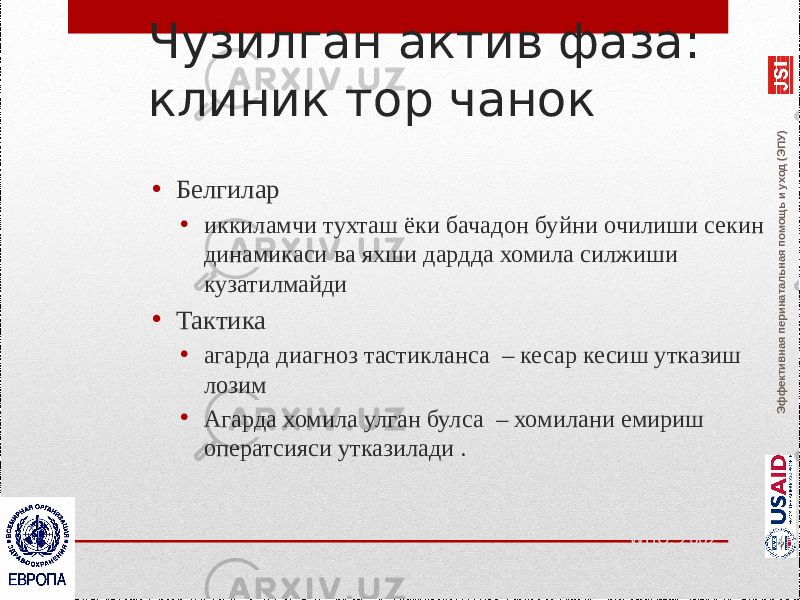 Эффективная перинатальная помощь и уход (ЭПУ)Чузилган актив фаза: клиник тор чанок • Белгилар • иккиламчи тухташ ёки бачадон буйни очилиши секин динамикаси ва яхши дардда хомила силжиши кузатилмайди • Тактика • агарда диагноз тастикланса – кесар кесиш утказиш лозим • Агарда хомила улган булса – хомилани емириш оператсияси утказилади . WHO, 2002 