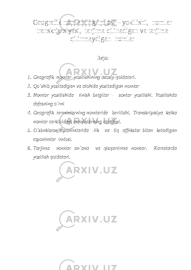 Geografik nomlarning imlosi – yozilishi, nomlar transkriptsiyasi, tarjima qilinadigan va tarjima qilinmaydigan nomlar Reja: 1. Geografik nomlar yozilishining asosiy qoidalari. 2. Qo`shib yoziladigan va alohida yoziladigan nomlar 3. Nomlar yozilishida tinish belgilar - sonlar yozilishi. Yozilishda defesning o`rni 4. Geografik terminlarning nomlarida berilishi. Transkriptsiya kalka nomlar tarkibidagi terminlarning talaffuzi. 5. O`zbekiston toponimlarida -lik va –liq affekslar bilan keladigan toponimlar imlosi. 6. Tarjima nomlar an`ana va qisqartirma nomlar. Kartalarda yozilish qoidalari. 