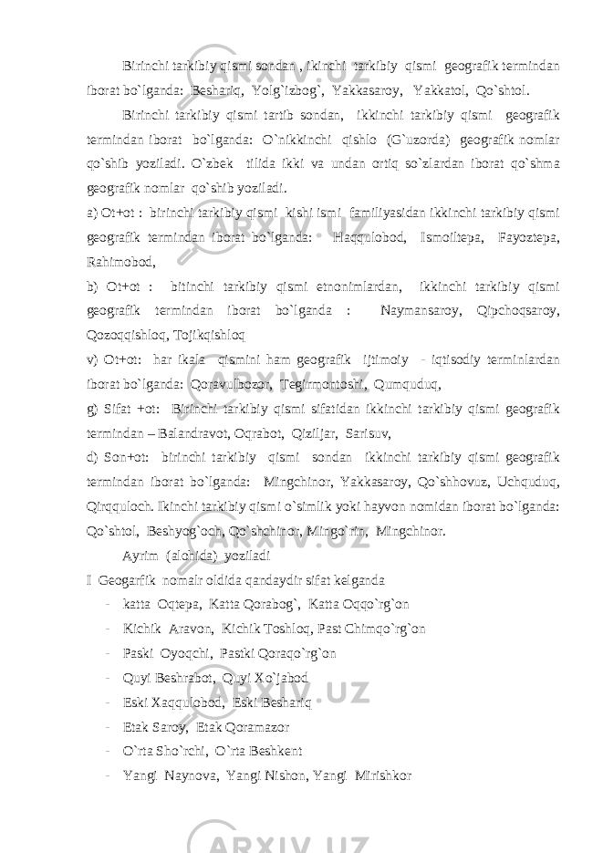 Birinchi tarkibiy qismi sondan , ikinchi tarkibiy qismi geografik termindan iborat bo`lganda: Beshariq, Yolg`izbog`, Yakkasaroy, Yakkatol, Qo`shtol. Birinchi tarkibiy qismi tartib sondan, ikkinchi tarkibiy qismi geografik termindan iborat bo`lganda: O`nikkinchi qishlo (G`uzorda) geografik nomlar qo`shib yoziladi. O`zbek tilida ikki va undan ortiq so`zlardan iborat qo`shma geografik nomlar qo`shib yoziladi. a) Ot+ot : birinchi tarkibiy qismi kishi ismi familiyasidan ikkinchi tarkibiy qismi geografik termindan iborat bo`lganda: Haqqulobod, Ismoiltepa, Fayoztepa, Rahimobod, b) Ot+ot : bitinchi tarkibiy qismi etnonimlardan, ikkinchi tarkibiy qismi geografik termindan iborat bo`lganda : Naymansaroy, Qipchoqsaroy, Qozoqqishloq, Tojikqishloq v) Ot+ot: har ikala qismini ham geografik ijtimoiy - iqtisodiy terminlardan iborat bo`lganda: Qoravulbozor, Tegirmontoshi, Qumquduq, g) Sifat +ot: Birinchi tarkibiy qismi sifatidan ikkinchi tarkibiy qismi geografik termindan – Balandravot, Oqrabot, Qiziljar, Sarisuv, d) Son+ot: birinchi tarkibiy qismi sondan ikkinchi tarkibiy qismi geografik termindan iborat bo`lganda: Mingchinor, Yakkasaroy, Qo`shhovuz, Uchquduq, Qirqquloch. Ikinchi tarkibiy qismi o`simlik yoki hayvon nomidan iborat bo`lganda: Qo`shtol, Beshyog`och, Qo`shchinor, Mingo`rin, Mingchinor. Ayrim (alohida) yoziladi I Geogarfik nomalr oldida qandaydir sifat kelganda - katta Oqtepa, Katta Qorabog`, Katta Oqqo`rg`on - Kichik Aravon, Kichik Toshloq, Past Chimqo`rg`on - Paski Oyoqchi, Pastki Qoraqo`rg`on - Quyi Beshrabot, Quyi Xo`jabod - Eski Xaqqulobod, Eski Beshariq - Etak Saroy, Etak Qoramazor - O`rta Sho`rchi, O`rta Beshkent - Yangi Naynova, Yangi Nishon, Yangi Mirishkor 