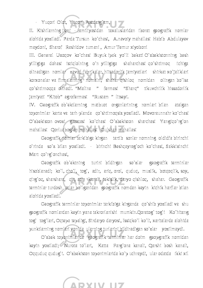 - Yuqori Olot, Yuqori Pastdarg`am, II. Kishilarning ismi - familiyasidan taxaluslaridan iborat geografik nomlar alohida yoziladi. Parda Tursun ko`chasi, A.navoiy mahallasi Habib Abdulayev maydoni, Sharof Rashidov tumani , Amur Temur xiyoboni III. General Uzoqov ko`chasi Buyuk ipak yo`li bekati O`zbekistonning besh yilligiga dohasi istiqlolning o`n yilligiga shaharchasi qo`shtirnoq ichiga olinadigan nomlar zavod-fabrikalar, hiisadorlik jamiyatlari shirkat xo`jaliklari korxonalar va firmalarning nomalri, shahar qishloq nomidan olingan bo`lsa qo`shtirnoqqa olinadi. “Malina ” fermasi “Sharq” tikuvchilik hissadorlik jamiyati “Kitob” agrofermasi “Rustam ” litseyi. IV. Geografik ob`ektlarning matbuot organlarining nomlari bilan atalgan toponimlar karta va tarh-planda qo`shtirnoqsiz yoziladi. Movoraunnahr ko`chasi O`zbekiston ovozi gazetasi ko`chasi O`zbekiston sharchasi Yangiqo`rg`on mahallasi Qorluqbog`on mahallasi Gulshan mahallasi Geografik nomlar tarkibiga kirgan tartib sonlar nomning oldidfa birinchi o`rinda so`z bilan yoziladi. - birinchi Beshqayrag`och ko`chasi, Sakkizinchi Mart qo`rg`onchasi, Geografik ob`ektning turini bildirgan so`zlar geografik terminlar hisoblanadi; ko`l, cho`l, tog`, adir, ariq, orol, quduq, muzlik, botqoqlik, soy, qirg`oq, sharshara, qir, adir kanali, tekislik, daryo qishloq, shahar. Geografik terminlar turdosh otlar bo`lganidan geografik nomdan keyin kichik harflar bilan alohida yoziladi. Geografik terminlar toponimlar tarkibiga kirganda qo`shib yoziladi va shu geografik nomlardan keyin yana takrorlanishi mumkin.Qoratog` tog`i Ko`hitang tog` tog`lari, Oqtepa tepaligi, Sirdaryo daryosi, Issiqko`l ko`li, xaritalarda alohida punktlarning nomlari yonida ularning turlarini bildiradigan so`zlar yozilmaydi. O`zbek toponimlarida geografik terminlar har doim geopgrafik nomidan keyin yoziladi; Nurota to`lari, Katta Farg`ona kanali, Qarshi bosh kanali, Oqquduq qudug`i. O`zbekiston toponimlarida ko`p uchraydi, ular odatda ikki xil 