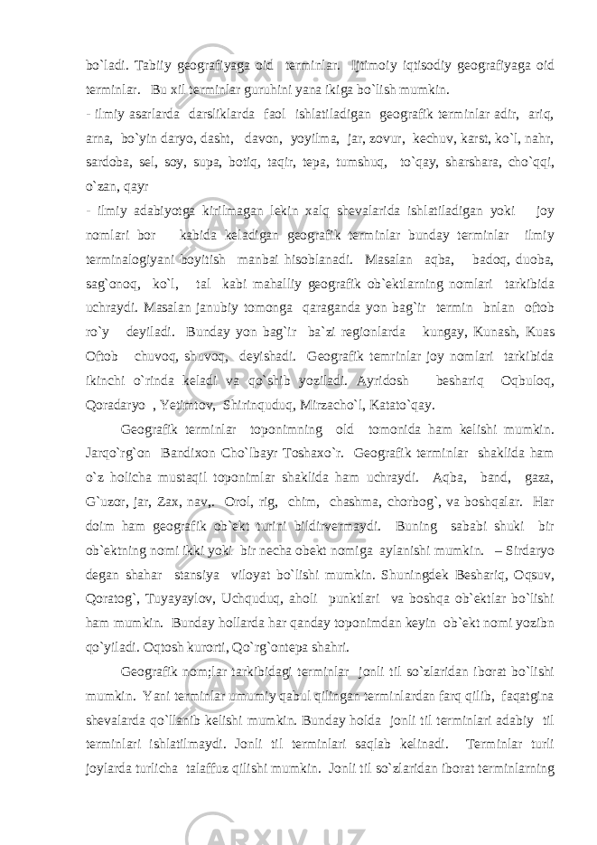 bo`ladi. Tabiiy geografiyaga oid terminlar. Ijtimoiy iqtisodiy geografiyaga oid terminlar. Bu xil terminlar guruhini yana ikiga bo`lish mumkin. - ilmiy asarlarda darsliklarda faol ishlatiladigan geografik terminlar adir, ariq, arna, bo`yin daryo, dasht, davon, yoyilma, jar, zovur, kechuv, karst, ko`l, nahr, sardoba, sel, soy, supa, botiq, taqir, tepa, tumshuq, to`qay, sharshara, cho`qqi, o`zan, qayr - ilmiy adabiyotga kirilmagan lekin xalq shevalarida ishlatiladigan yoki joy nomlari bor kabida keladigan geografik terminlar bunday terminlar ilmiy terminalogiyani boyitish manbai hisoblanadi. Masalan aqba, badoq, duoba, sag`onoq, ko`l, tal kabi mahalliy geografik ob`ektlarning nomlari tarkibida uchraydi. Masalan janubiy tomonga qaraganda yon bag`ir termin bnlan oftob ro`y deyiladi. Bunday yon bag`ir ba`zi regionlarda kungay, Kunash, Kuas Oftob chuvoq, shuvoq, deyishadi. Geografik temrinlar joy nomlari tarkibida ikinchi o`rinda keladi va qo`shib yoziladi. Ayridosh beshariq Oqbuloq, Qoradaryo , Yetimtov, Shirinquduq, Mirzacho`l, Katato`qay. Geografik terminlar toponimning old tomonida ham kelishi mumkin. Jarqo`rg`on Bandixon Cho`lbayr Toshaxo`r. Geografik terminlar shaklida ham o`z holicha mustaqil toponimlar shaklida ham uchraydi. Aqba, band, gaza, G`uzor, jar, Zax, nav,. Orol, rig, chim, chashma, chorbog`, va boshqalar. Har doim ham geografik ob`ekt turini bildirvermaydi. Buning sababi shuki bir ob`ektning nomi ikki yoki bir necha obekt nomiga aylanishi mumkin. – Sirdaryo degan shahar stansiya viloyat bo`lishi mumkin. Shuningdek Beshariq, Oqsuv, Qoratog`, Tuyayaylov, Uchquduq, aholi punktlari va boshqa ob`ektlar bo`lishi ham mumkin. Bunday hollarda har qanday toponimdan keyin ob`ekt nomi yozibn qo`yiladi. Oqtosh kurorti, Qo`rg`ontepa shahri. Geografik nom;lar tarkibidagi terminlar jonli til so`zlaridan iborat bo`lishi mumkin. Yani terminlar umumiy qabul qilingan terminlardan farq qilib, faqatgina shevalarda qo`llanib kelishi mumkin. Bunday holda jonli til terminlari adabiy til terminlari ishlatilmaydi. Jonli til terminlari saqlab kelinadi. Terminlar turli joylarda turlicha talaffuz qilishi mumkin. Jonli til so`zlaridan iborat terminlarning 