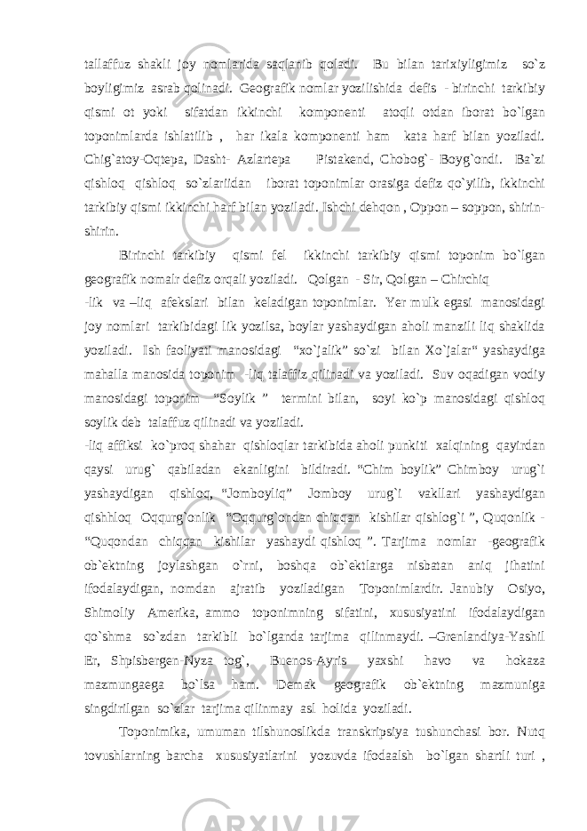 tallaffuz shakli joy nomlarida saqlanib qoladi. Bu bilan tarixiyligimiz so`z boyligimiz asrab qolinadi. Geografik nomlar yozilishida defis - birinchi tarkibiy qismi ot yoki sifatdan ikkinchi komponenti atoqli otdan iborat bo`lgan toponimlarda ishlatilib , har ikala komponenti ham kata harf bilan yoziladi. Chig`atoy-Oqtepa, Dasht- Azlartepa Pistakend, Chobog`- Boyg`ondi. Ba`zi qishloq qishloq so`zlariidan iborat toponimlar orasiga defiz qo`yilib, ikkinchi tarkibiy qismi ikkinchi harf bilan yoziladi. Ishchi dehqon , Oppon – soppon, shirin- shirin. Birinchi tarkibiy qismi fel ikkinchi tarkibiy qismi toponim bo`lgan geografik nomalr defiz orqali yoziladi. Qolgan - Sir, Qolgan – Chirchiq -lik va –liq afekslari bilan keladigan toponimlar. Yer mulk egasi manosidagi joy nomlari tarkibidagi lik yozilsa, boylar yashaydigan aholi manzili liq shaklida yoziladi. Ish faoliyati manosidagi “xo`jalik” so`zi bilan Xo`jalar“ yashaydiga mahalla manosida toponim -liq talaffiz qilinadi va yoziladi. Suv oqadigan vodiy manosidagi toponim “Soylik ” termini bilan, soyi ko`p manosidagi qishloq soylik deb talaffuz qilinadi va yoziladi. -liq affiksi ko`proq shahar qishloqlar tarkibida aholi punkiti xalqining qayirdan qaysi urug` qabiladan ekanligini bildiradi. “Chim boylik” Chimboy urug`i yashaydigan qishloq, “Jomboyliq” Jomboy urug`i vakllari yashaydigan qishhloq Oqqurg`onlik “Oqqurg`ondan chiqqan kishilar qishlog`i ”, Quqonlik - “Quqondan chiqqan kishilar yashaydi qishloq ”. Tarjima nomlar -geografik ob`ektning joylashgan o`rni, boshqa ob`ektlarga nisbatan aniq jihatini ifodalaydigan, nomdan ajratib yoziladigan Toponimlardir. Janubiy Osiyo, Shimoliy Amerika, ammo toponimning sifatini, xususiyatini ifodalaydigan qo`shma so`zdan tarkibli bo`lganda tarjima qilinmaydi. –Grenlandiya-Yashil Er, Shpisbergen-Nyza tog`, Buenos-Ayris yaxshi havo va hokaza mazmungaega bo`lsa ham. Demak geografik ob`ektning mazmuniga singdirilgan so`zlar tarjima qilinmay asl holida yoziladi. Toponimika, umuman tilshunoslikda transkripsiya tushunchasi bor. Nutq tovushlarning barcha xususiyatlarini yozuvda ifodaalsh bo`lgan shartli turi , 