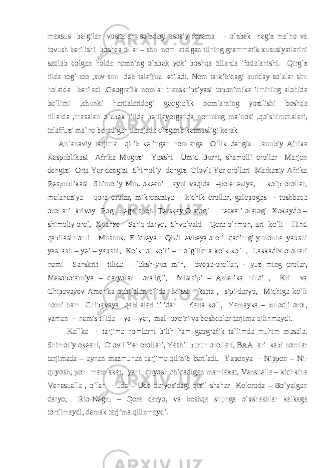 maxsus belgilar vositalar so`zdagi asosiy fonema - o`zbek negiz ma`no va tovush berilishi boshqa tillar – shu nom atalgan tilning grammatik xususiyatlarini saqlab qolgan holda nomning o`zbek yoki boshqa tillarda ifodalanishi. Qirg`z tilda tog`-too ,suv-suu deb talaffuz etiladi. Nom tarkibidagi bunday so`zlar shu holatda beriladi .Geografik nomlar transkripsiyasi toponimika ilmining alohida bo`limi ,chunki haritalaridagi geografik nomlarning yozilishi boshqa tillarda ,masalan o`zbek tilida berilayotganda nomning ma`nosi ,qo`shimchalari, talaffuzi ma`no beradigan darajada o`zgarib ketmasligi kerak An`anaviy tarjima qilib kelingan nomlarga O`lik dengiz Janubiy Afrika Respublikasi Afrika Muguzi Yaxshi Umid Burni, shamolli orollar Marjon dengizi Orta Yer dengizi Shimoliy dengiz Olovli Yer orollari Markaziy Afrika Respublikasi Shimoliy Muz okeani ayni vaqtda -–poleneziya, - ko`p orollar, melaneziya – qora orolar, mikroneziya – kichik orollar, galopogas - toshbaqa orollari krivoy Rog - egri shoh Terskay Olatog` - teskari olatog` Xokaydo – shimoliy orol, Xuanxe – Sariq daryo, Shvalvald – Qora o`rmon, Eri ko`li – Hind qabilasi nomi - Mushuk, Eridreya - Qizil evbeya oroli- qadimgi yunonha yaxshi yashash – yei – yaxshi, Ko`knor ko`li – mo`g`ilcha ko`k ko`l , Lakkadiv orollari nomi Sanskrit tilida – laksh-yuz min, dvepa-orollar, - yuz ming orolar, Mesopotamiya – daryolar oralig`i, Misisipi – Amerika hindi , Kri va Chipavayev Amerika qabilalari tilida Missi – katta , sipi-daryo, Michiga ko`li nomi ham Chipavaya qabilalari tilidan - Katta ko`l, Yamayka – buloqli orol, yaman - nemis tilida - ya – yer, mal- oxoiri va boshqalar tarjima qilinmaydi. Kal`ka - tarjima nomlarni bilih ham geografik ta`limda muhim masala. Shimoliy okeani, Olovli Yer orollari, Yashil burun orollari, BAA lari kabi nomlar tarjimada – aynan mazmunan tarjima qilinib beriladi. Yaponya - Nippon – Ni- quyosh, pon- mamlakat, yani quyosh chiqadigan mamlakat, Vensuella – kichkina Venesuella , o`lan - ude – Ude daryosidagi qizil shahar Koloroda – Bo`yalgan daryo, Rio-Negru – Qora daryo, va boshqa shunga o`xshashlar kalkaga tortilmaydi, demak tarjima qilinmaydi. 