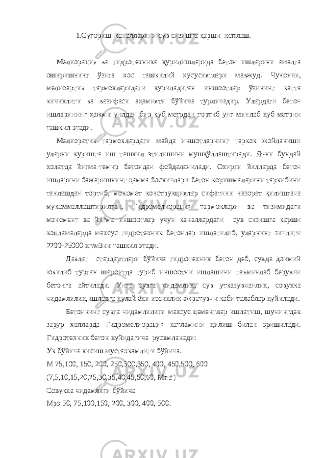 1.Суғориш каналларини сув сизишга қарши коплаш. Мелиорация ва гидротехника қурилишларида бетон ишларини амалга оширишнинг ўзига хос ташкилий хусусиятлари мавжуд. Чунончи, мелиоартив тармокларидаги куриладиган иншоотлар ўзининг катта кичиклиги ва вазифаси аҳамияти бўйича турличадир. Улардаги бетон ишларининг ҳажми унлдан бир куб метрдан тортиб унг минлаб куб метрни ташкил этади. Мелиоратив тармоклардаги майда иншотларнинг таркок жойланиши уларни куришга иш ташкил этилишини мушқўллаштиради. Яъни бундай холатда йигма-темир бетондан фойдаланилади. Охирги йилларда бетон ишларини бажаришнинг ҳамма боскичлари бетон коришмаларини таркибини танлашдан тортиб, мономет конструкциялар сифатини назорат қилишгача мукаммаллаштирилган. Гидромелиорация тармоклари ва тизимидаги мономент ва йигма иншоотлар учун каналлардаги сув сизишга карши копламаларда махсус гидротехник бетонлар ишлатилиб, уларнинг зичлиги 2200-25000 кг/м3ни ташкил этади. Давлат стардартлари бўйича гидротехник бетон деб, сувда доимий ювилиб турган шароитда туриб иншоотни ишлашини таъминлаб берувчи бетонга айтилади. Унга сувга чидамлик, сув утказувчанлик, совукка чидамлилик,ишловга кулай ёки иссиклик ажратувчи каби талаблар куйилади. Бетоннинг сувга чидамлилиги махсус цементлар ишлатиш, шунингдек зарур холларда Гидромелиорация катламини қилиш билан эришилади. Гидротехник бетон куйидагича русвмланади: Ук бўйича кисиш мустахкамлиги бўйича. М 75,100, 150, 200, 250,300,350, 400, 450,500, 600 (7,5,10,15,20,25,30,35,40,45,50,60, Мпа ) Совукка чидамлиги бўйича Мрэ 50, 75,100,150, 200, 300, 400, 500. 