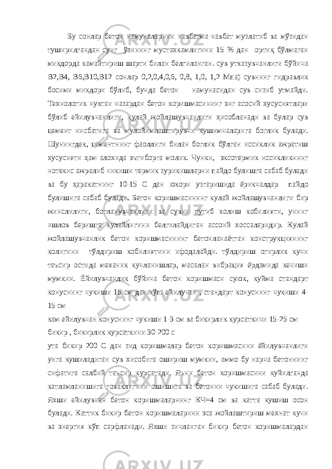 Бу сонлар бетон намуналарини навбатма-навбат музлатиб ва мўзидан туширилгандан сунг ўзининг мустахкамлигини 15 % дан ортиқ бўлмаган микдорда камайтириш шарти билан белгиланган. сув утказувчанлиги бўйича В2,В4, В6,В10,В12 сонлар 0,2,0,4,0,6, 0,8, 1,0, 1,2 Мпа) сувнинг гидравлик босими микдори бўлиб, бунда бетон намунасидан сув сизиб утмайди. Технологик нуктаи назардан бетон коришмасининг энг асосий хусусиятлари бўлиб ейилувчанлиги, кулай жойлашувчанлиги ҳисобланади ва булар сув цемент нисбатига ва мулойимлаштирувчи кушимчаларига боглик булади. Шунингдек, цементнинг фаоллиги билан боглик бўлган иссиклик ажратиш хусусияти ҳам алохида эътиборга молик. Чунки, эксотермик иссикликнинг нотекис ажралиб чикиши термик зурикишларни пайдо булишга сабаб булади ва бу ҳаракатнинг 10-15 С дан юкори узгаришида ёрикчалдар пайдо булишига сабаб булади. Бетон коришмасининг кулай жойлашувчанлиги бир жинслилиги, богланувчанлиги ва сувни тутиб колиш кобилияти, унинг ишлов беришга кулайлигини белгилайдиган ассоий хоссаларидир. Кулай жойлашувчанлик бетон коришмасининг бетонланаётган конструкциянинг колигини тўлдириш кобилиятини ифодалайди. тўлдириш огирлик кучи таъсир остида механик кучланишлар, масалан вибрация ёрдамида кечиши мумкин. Ёйилувчанлик бўйича бетон коришмаси суюк, куйма стандарт конуснинг чукиши 15 см дан кўп. ейилучан , стандарт конуснинг чукиши 4- 15 см кам ейилувчан конуснинг чукиши 1-3 см ва бикирлик курсаткичи 15-25 см бикир , бикирлик курсаткичи 30-200 с ута бикир 200 С дан зид коришмалар бетон коришмасини ёйилувчанлиги унга кушиладиган сув хисобига ошириш мумкин, аммо бу нарча бетоннинг сифатига салбий таъсир курсатади. Яъни бетон коришмасини куйилганда катламланишига говаклигини ошишига ва бетонни чукишига сабаб булади. Яхши ейилувчан бетон коришмаларнинг КЧ=4 см ва катта кушиш осон булади. Каттик бикир бетон коришмаларини эса жойлаштириш мехнат кучи ва энергия кўп сарфланади. Яхши зичланган бикир бетон коришмалардан 