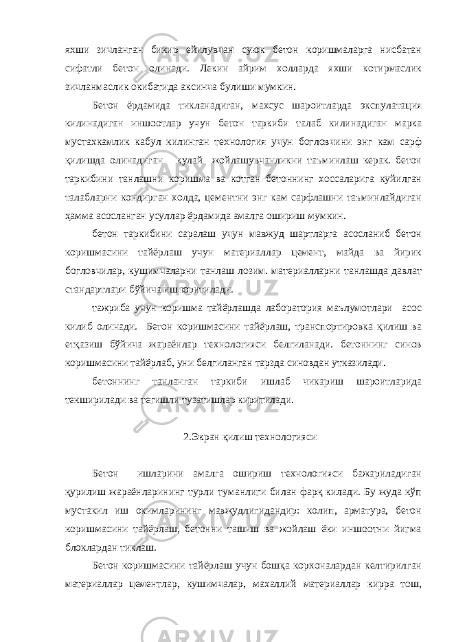 яхши зичланган бикир ейилувчан суюк бетон коришмаларга нисбатан сифатли бетон олинади. Лекин айрим холларда яхши котирмаслик зичланмаслик окибатида аксинча булиши мумкин. Бетон ёрдамида тикланадиган, махсус шароитларда экспулатация килинадиган иншоотлар учун бетон таркиби талаб килинадиган марка мустахкамлик кабул килинган технология учун богловчини энг кам сарф қилишда олинадиган кулай жойлашувчанликни таъминлаш керак. бетон таркибини танлашни коришма ва котган бетоннинг хоссаларига куйилган талабларни кондирган холда, цементни энг кам сарфлашни таъминлайдиган ҳамма асосланган усуллар ёрдамида амалга ошириш мумкин. бетон таркибини саралаш учун мавжуд шартларга асосланиб бетон коришмасини тайёрлаш учун материаллар цемент, майда ва йирик богловчилар, кушимчаларни танлаш лозим. материалларни танлашда давлат стандартлари бўйича иш юритилади. тажриба учун коришма тайёрлашда лаборатория маълумотлари асос килиб олинади. Бетон коришмасини тайёрлаш, транспортировка қилиш ва етқазиш бўйича жараёнлар технологияси белгиланади. бетоннинг синов коришмасини тайёрлаб, уни белгиланган тарзда синовдан утказилади. бетоннинг танланган таркиби ишлаб чикариш шароитларида текширилади ва тегишли тузатишлар киритилади. 2.Экран қилиш технологияси Бетон ишларини амалга ошириш технологияси бажариладиган қурилиш жараёнларининг турли туманлиги билан фарқ килади. Бу жуда кўп мустакил иш окимларининг мавжудлигидандир: колип, арматура, бетон коришмасини тайёрлаш, бетонни ташиш ва жойлаш ёки иншоотни йигма блоклардан тиклаш. Бетон коришмасини тайёрлаш учун бошқа корхоналардан келтирилган материаллар цементлар, кушимчалар, махаллий материаллар кирра тош, 