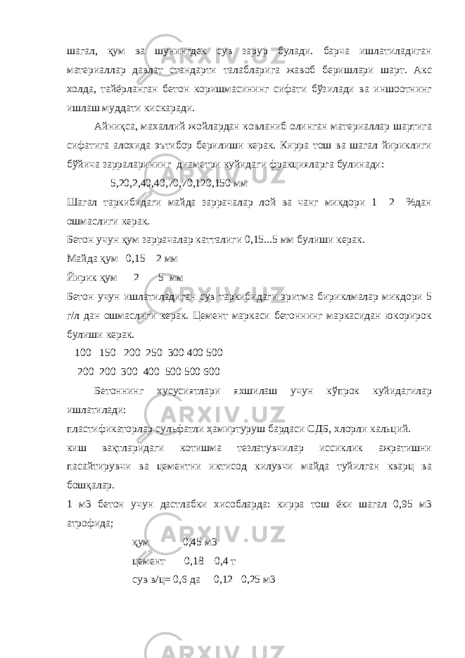 шагал, қум ва шунингдек сув зарур булади. барча ишлатиладиган материаллар давлат стандарти талабларига жавоб беришлари шарт. Акс холда, тайёрланган бетон коришмасининг сифати бўзилади ва иншоотнинг ишлаш муддати кискаради. Айниқса, махаллий жойлардан ковланиб олинган материаллар шартига сифатига алохида эътибор берилиши керак. Кирра тош ва шагал йириклиги бўйича зарраларининг диаметри куйидаги фракцияларга булинади: 5,20,2,40,40,70,70,120,150 мм Шагал таркибидаги майда заррачалар лой ва чанг микдори 1 2 %дан ошмаслиги керак. Бетон учун қум заррачалар катталиги 0,15...5 мм булиши керак. Майда қум 0,15 2 мм Йирик қум 2 5 мм Бетон учун ишлатиладиган сув таркибидаги эритма бириклмалар микдори 5 г/л дан ошмаслиги керак. Цемент маркаси бетоннинг маркасидан юкорирок булиши керак. 100 150 200 250 300 400   500 200 200 300 400 500 500 600 Бетоннинг хусусиятлари яхшилаш учун кўпрок куйидагилар ишлатилади: пластификаторлар сульфатли ҳамиртуруш бардаси СДБ, хлорли кальций. киш вақтларидаги котишма тезлатувчилар иссиклик ажратишни пасайтирувчи ва цементни иктисод килувчи майда туйилган кварц ва бошқалар. 1 м3 бетон учун дастлабки хисобларда: кирра тош ёки шагал 0,95 м3 атрофида; қум 0,45 м3 цемент 0,18 0,4 т сув в/ц= 0,6 да 0,12 0,25 м3 