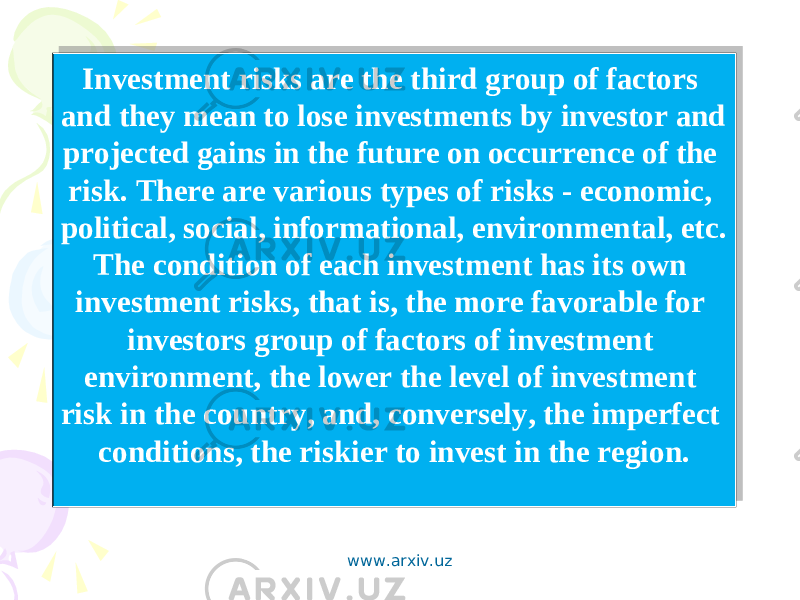 Investment risks are the third group of factors and they mean to lose investments by investor and projected gains in the future on occurrence of the risk. There are various types of risks - economic, political, social, informational, environmental, etc. The condition of each investment has its own investment risks, that is, the more favorable for investors group of factors of investment environment, the lower the level of investment risk in the country, and, conversely, the imperfect conditions, the riskier to invest in the region. www.arxiv.uz 1D0517040A03 0705 110C021E 0C06 1102 1B 06 06 04051706 0C06 0E02051506 